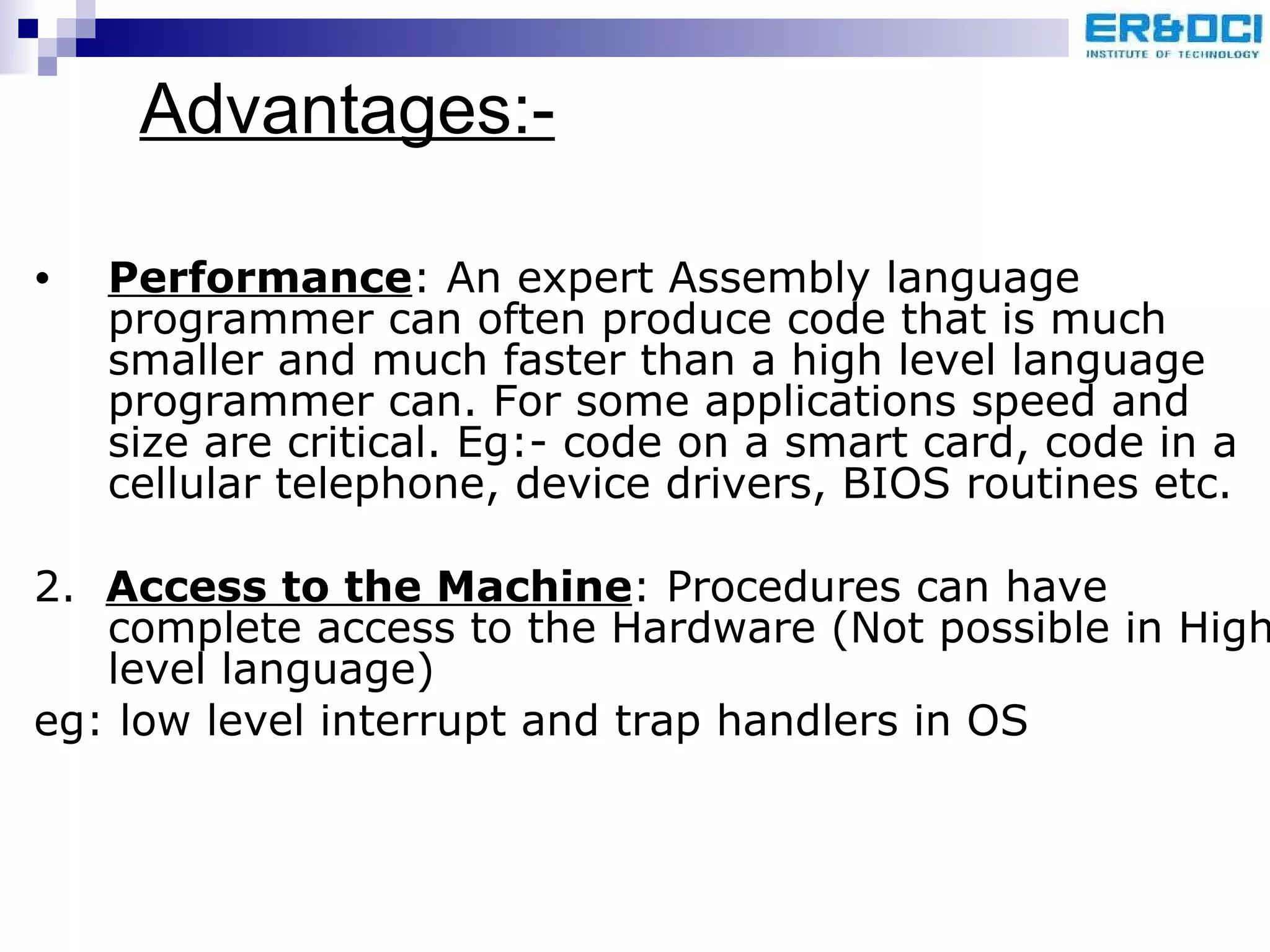 Advantages:- Performance : An expert Assembly language programmer can often produce code that is much smaller and much faster than a high level language programmer can. For some applications speed and size are critical. Eg:- code on a smart card, code in a cellular telephone, device drivers, BIOS routines etc. 2.  Access to the Machine : Procedures can have complete access to the Hardware (Not possible in High level language)  eg: low level interrupt and trap handlers in OS 