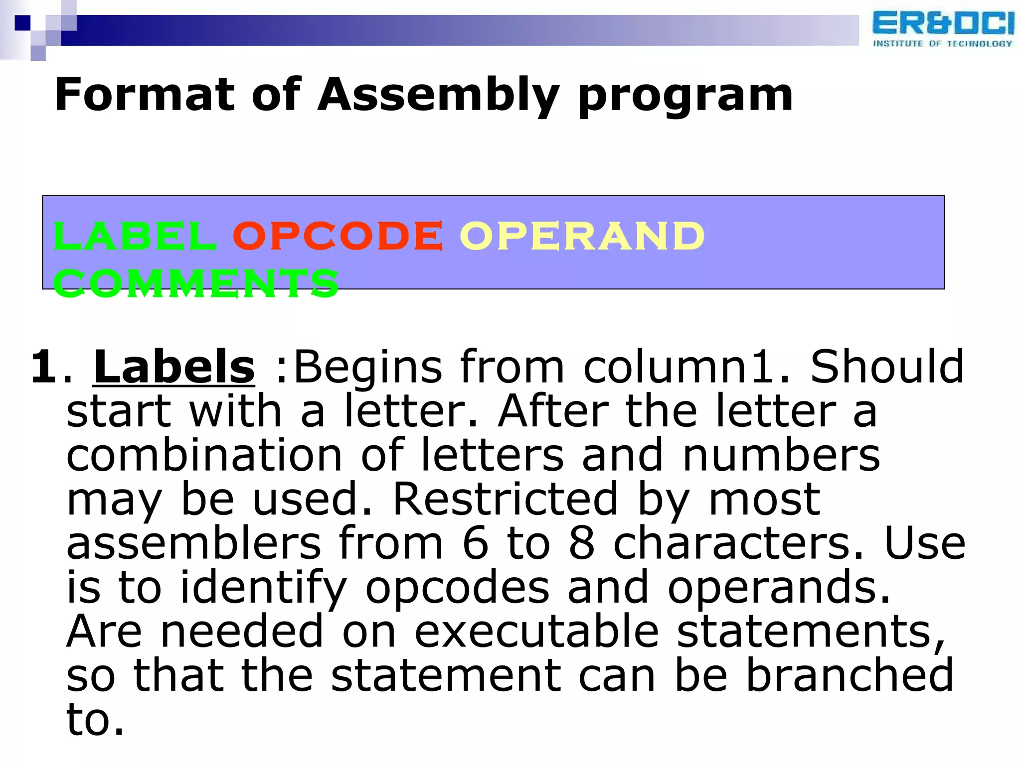 1 .  Labels  :Begins from column1. Should start with a letter. After the letter a combination of letters and numbers may be used. Restricted by most assemblers from 6 to 8 characters. Use is to identify opcodes and operands. Are needed on executable statements, so that the statement can be branched to. Format of Assembly program   LABEL  OPCODE  OPERAND  COMMENTS 