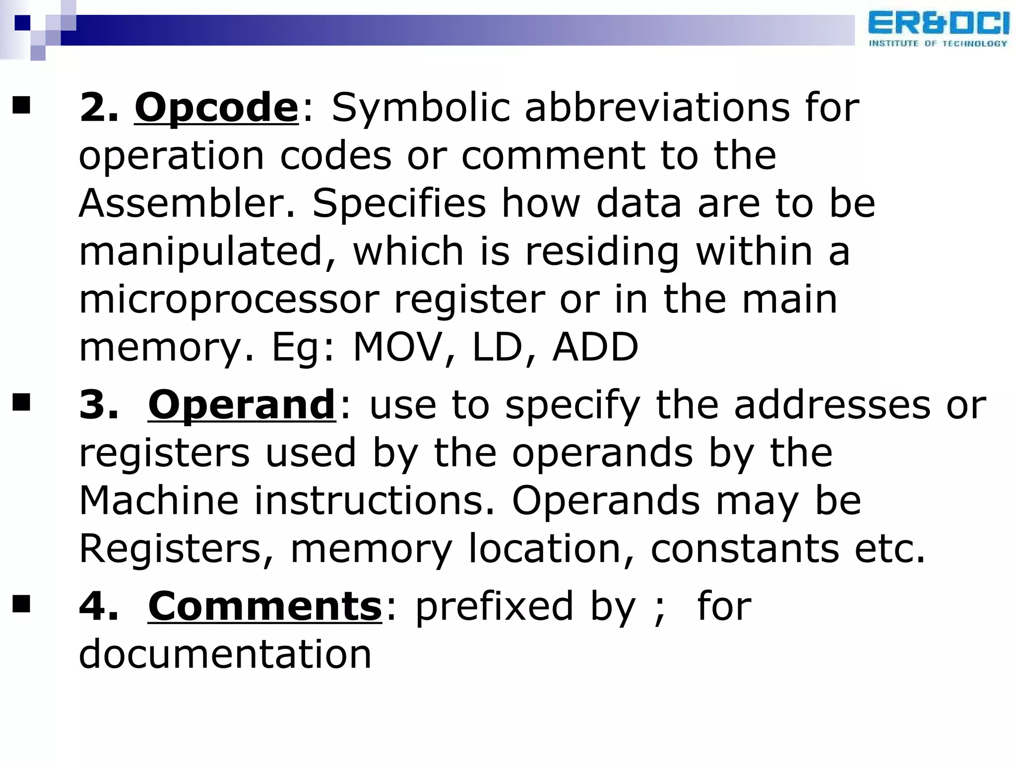 2.  Opcode : Symbolic abbreviations for operation codes or comment to the Assembler. Specifies how data are to be manipulated, which is residing within a microprocessor register or in the main memory. Eg: MOV, LD, ADD 3.  Operand : use to specify the addresses or registers used by the operands by the Machine instructions. Operands may be Registers, memory location, constants etc. 4.  Comments : prefixed by ;  for documentation 
