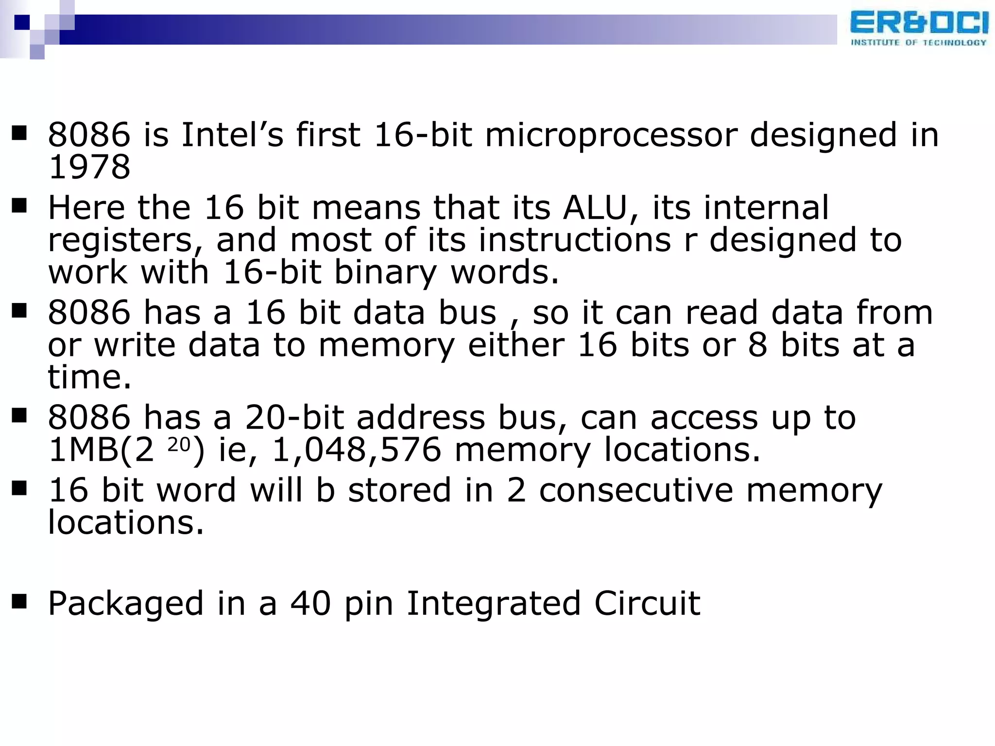 8086 is Intel’s first 16-bit microprocessor designed in 1978  Here the 16 bit means that its ALU, its internal registers, and most of its instructions r designed to work with 16-bit binary words. 8086 has a 16 bit data bus , so it can read data from or write data to memory either 16 bits or 8 bits at a time. 8086 has a 20-bit address bus, can access up to 1MB(2  20 ) ie, 1,048,576 memory locations. 16 bit word will b stored in 2 consecutive memory locations. Packaged in a 40 pin Integrated Circuit 