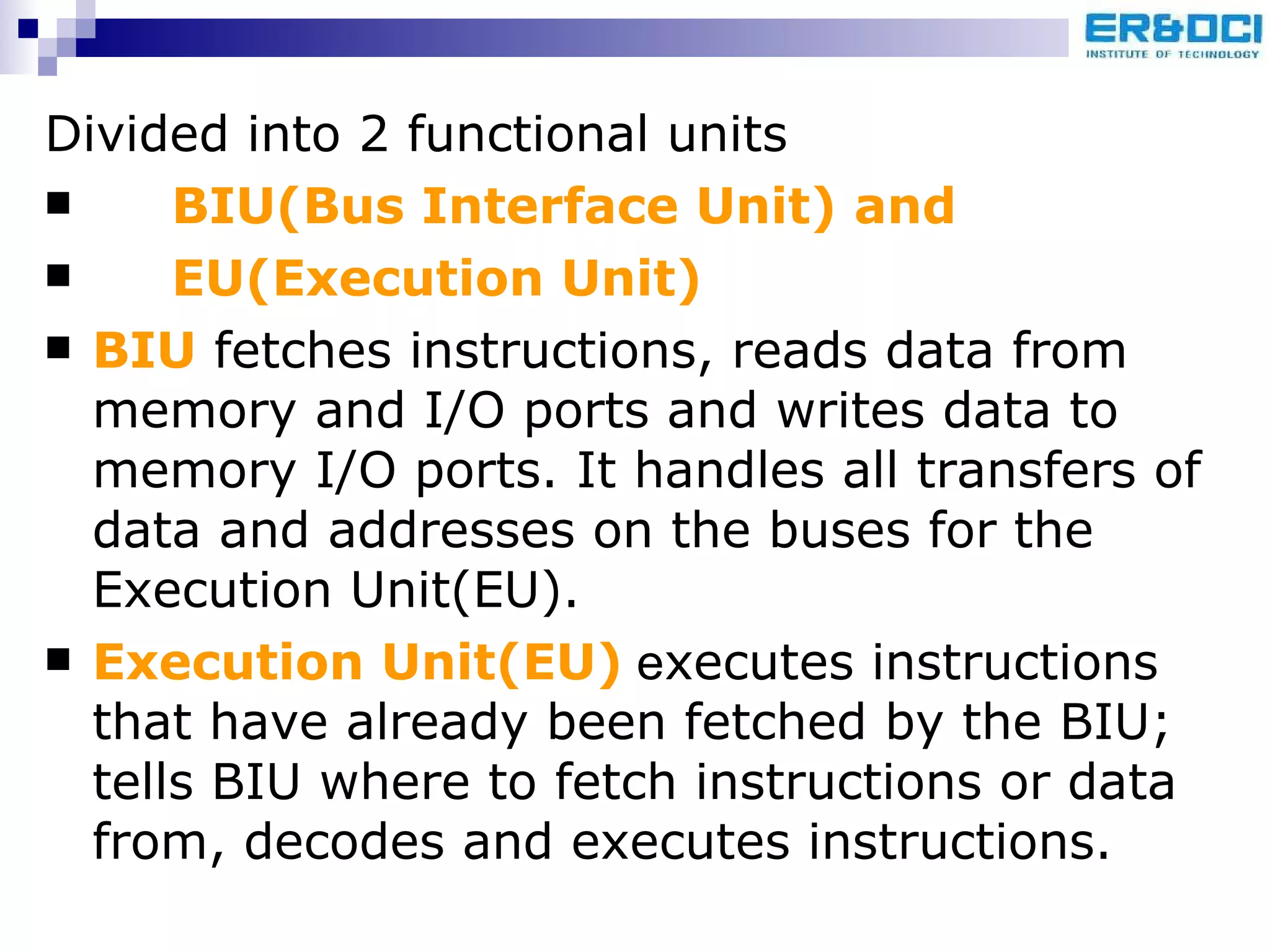 Divided into 2 functional units  BIU(Bus Interface Unit) and EU(Execution Unit) BIU  fetches instructions, reads data from memory and I/O ports and writes data to memory I/O ports. It handles all transfers of data and addresses on the buses for the  Execution Unit(EU). Execution Unit(EU)  e xecutes instructions that have already been fetched by the BIU; tells BIU where to fetch instructions or data from, decodes and executes instructions.   