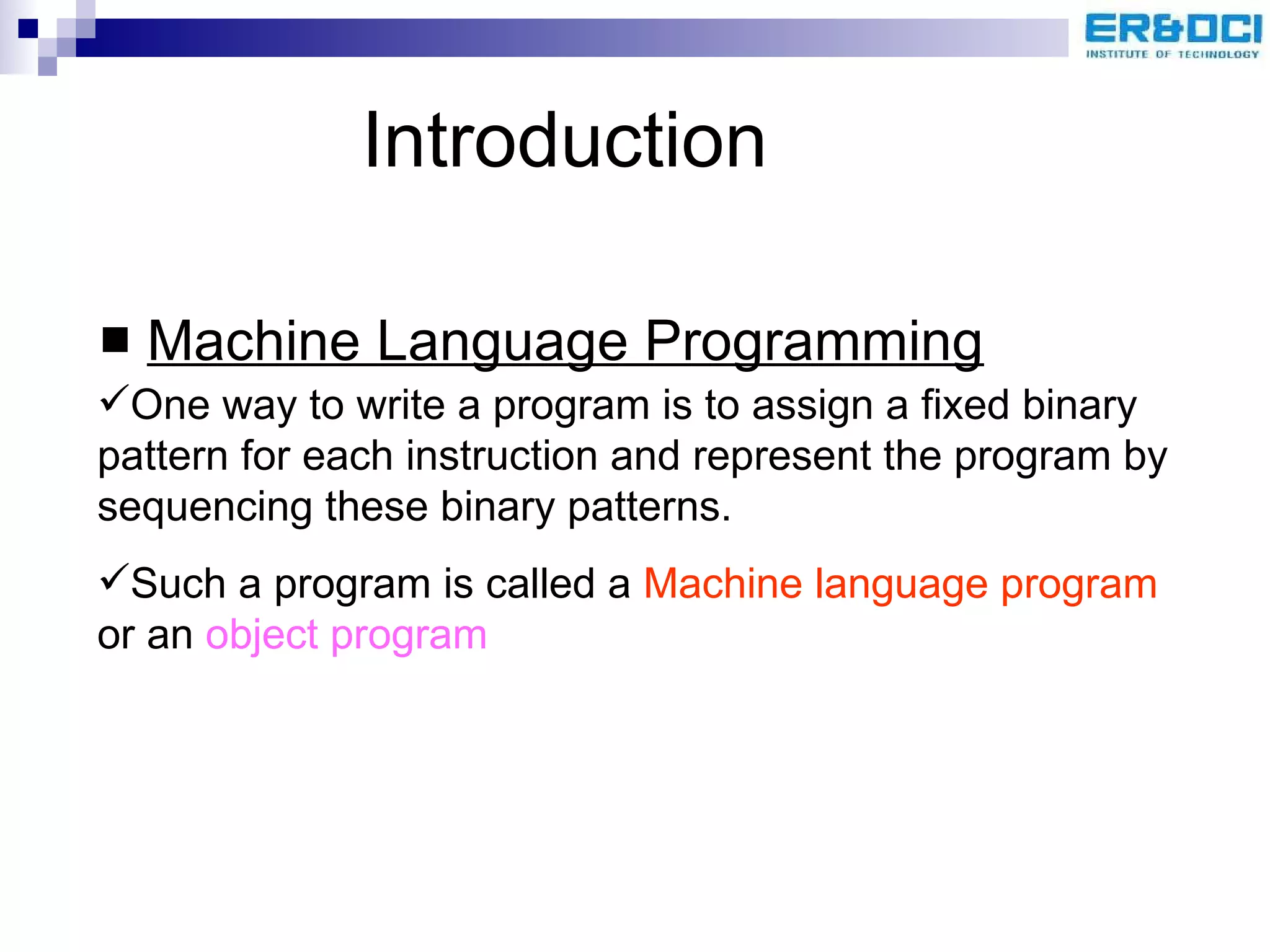 Introduction Machine Language Programming One way to write a program is to assign a fixed binary pattern for each instruction and represent the program by sequencing these binary patterns.  Such a program is called a  Machine language program  or an  object program 