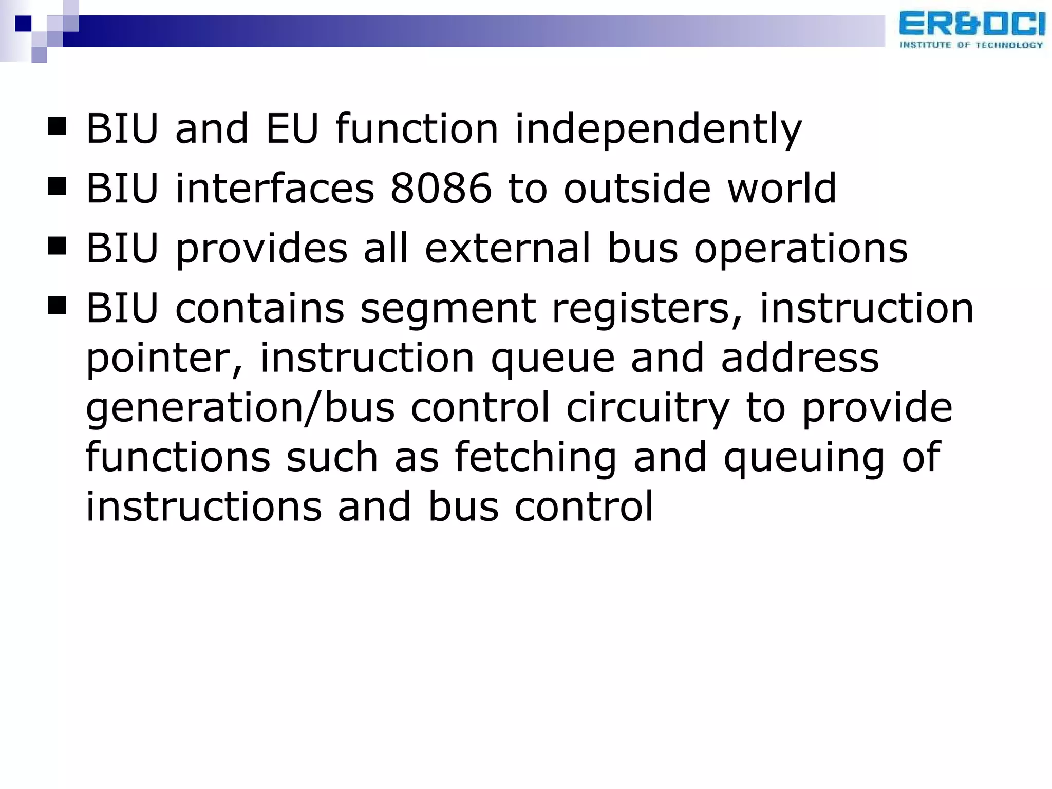 BIU and EU function independently BIU interfaces 8086 to outside world BIU provides all external bus operations BIU contains segment registers, instruction pointer, instruction queue and address generation/bus control circuitry to provide functions such as fetching and queuing of instructions and bus control 