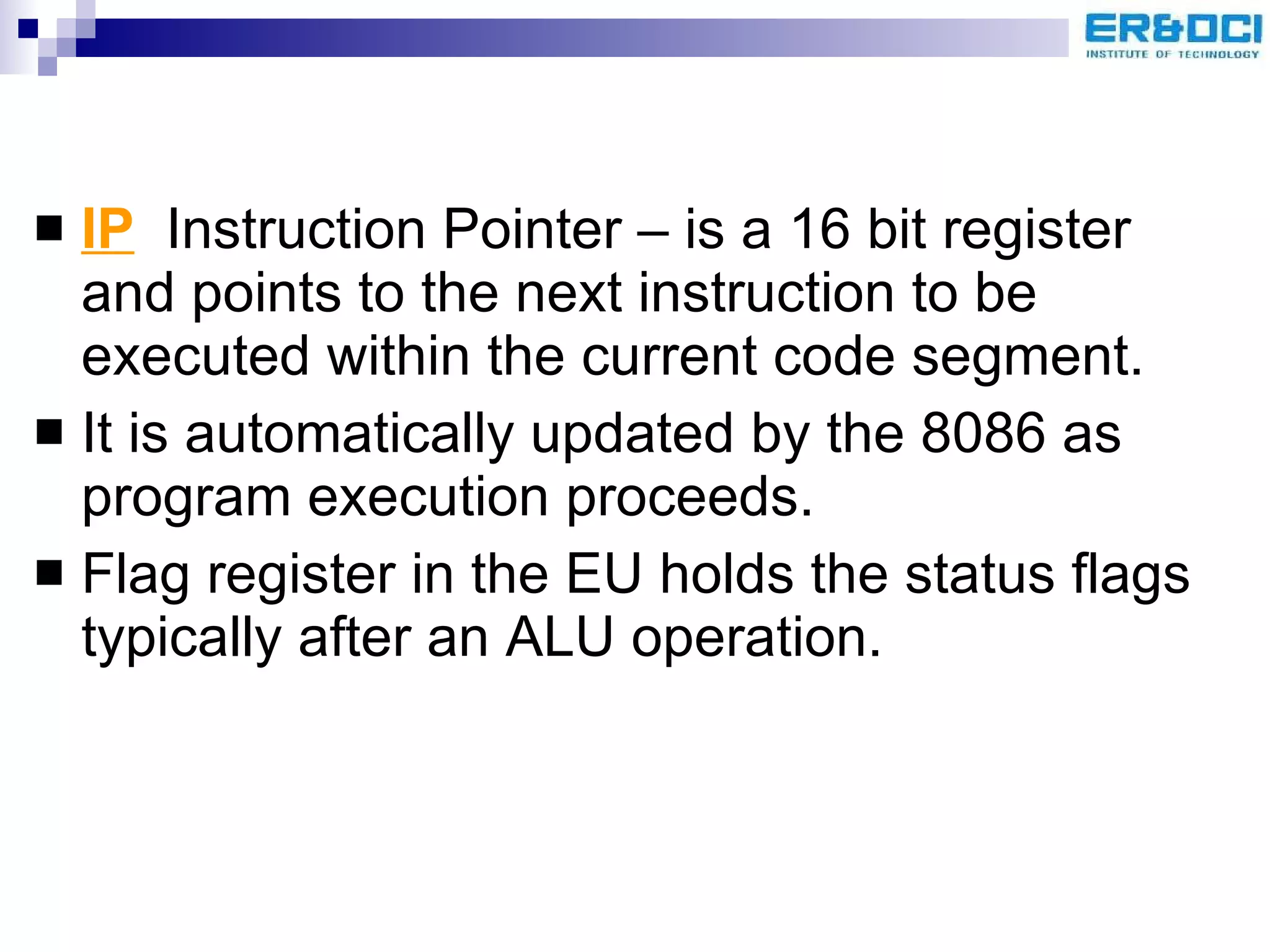 IP   Instruction Pointer – is a 16 bit register and points to the next instruction to be executed within the current code segment. It is automatically updated by the 8086 as program execution proceeds. Flag register in the EU holds the status flags typically after an ALU operation. 