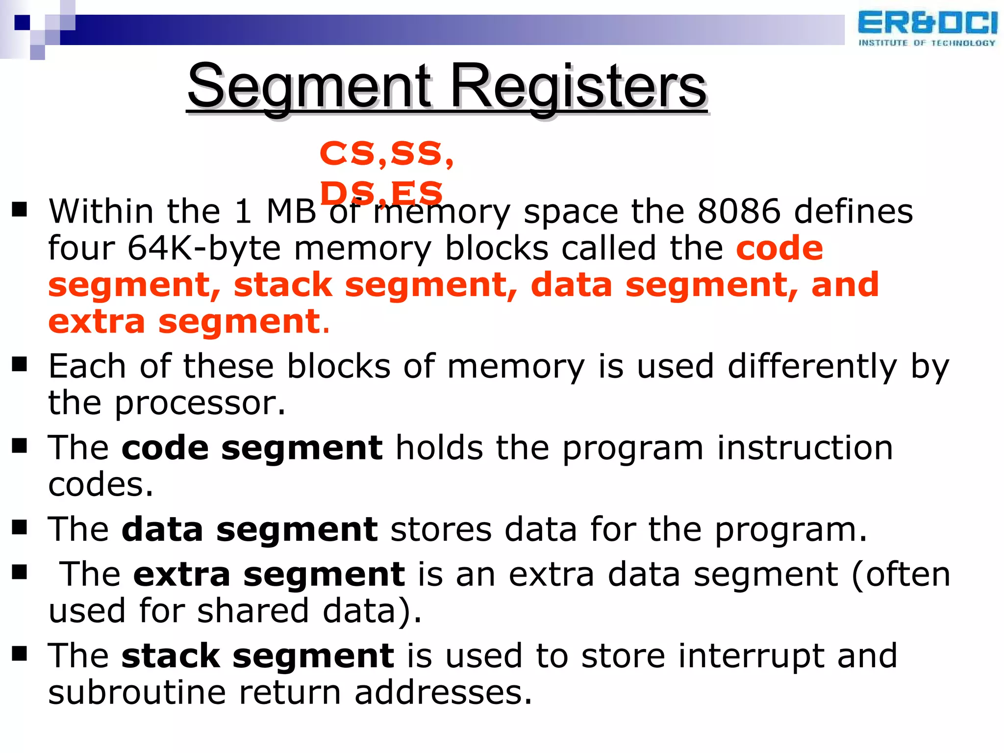 Segment Registers Within the 1 MB of memory space the 8086 defines four 64K-byte memory blocks called the  code segment, stack segment, data segment, and extra segment .  Each of these blocks of memory is used differently by the processor.  The  code segment  holds the program instruction codes.  The  data segment  stores data for the program. The  extra segment  is an extra data segment (often used for shared data).  The  stack segment  is used to store interrupt and subroutine return addresses.  CS,SS, DS,ES 
