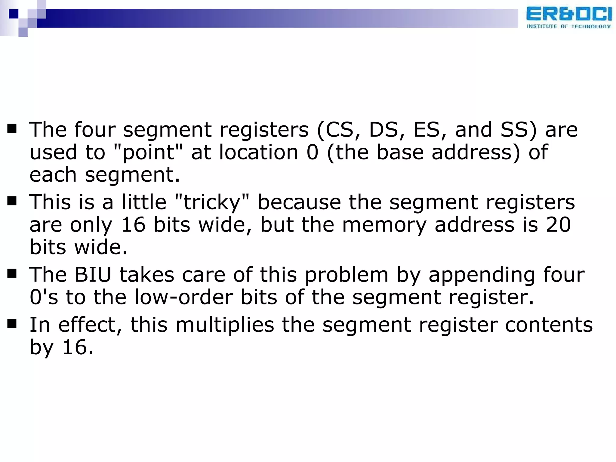 The four segment registers (CS, DS, ES, and SS) are used to &quot;point&quot; at location 0 (the base address) of each segment.  This is a little &quot;tricky&quot; because the segment registers are only 16 bits wide, but the memory address is 20 bits wide.  The BIU takes care of this problem by appending four 0's to the low-order bits of the segment register. In effect, this multiplies the segment register contents by 16.  