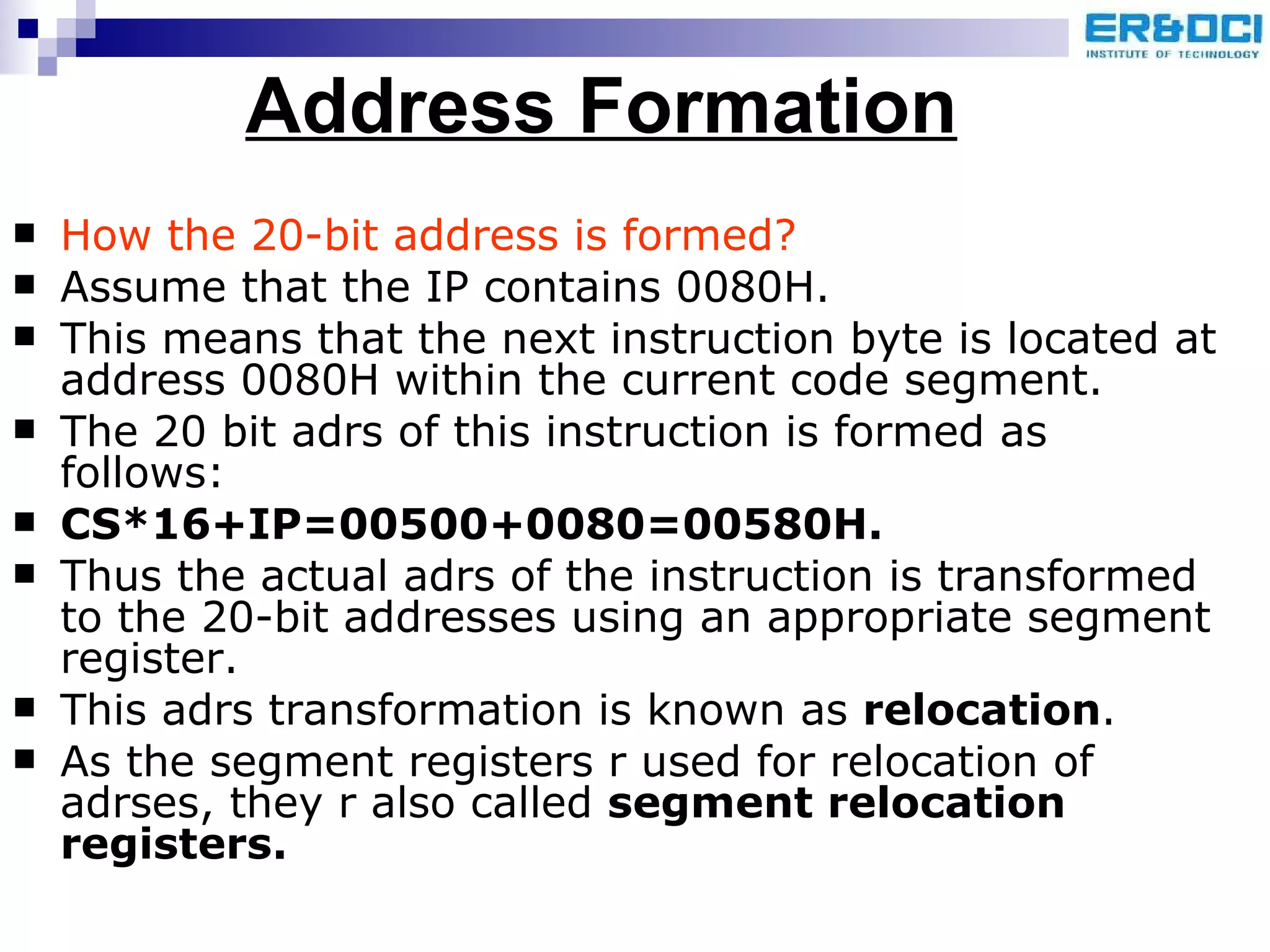 Address Formation How the 20-bit address is formed? Assume that the IP contains 0080H. This means that the next instruction byte is located at address 0080H within the current code segment. The 20 bit adrs of this instruction is formed as follows: CS*16+IP=00500+0080=00580H. Thus the actual adrs of the instruction is transformed to the 20-bit addresses using an appropriate segment register. This adrs transformation is known as  relocation . As the segment registers r used for relocation of adrses, they r also called  segment relocation registers. 