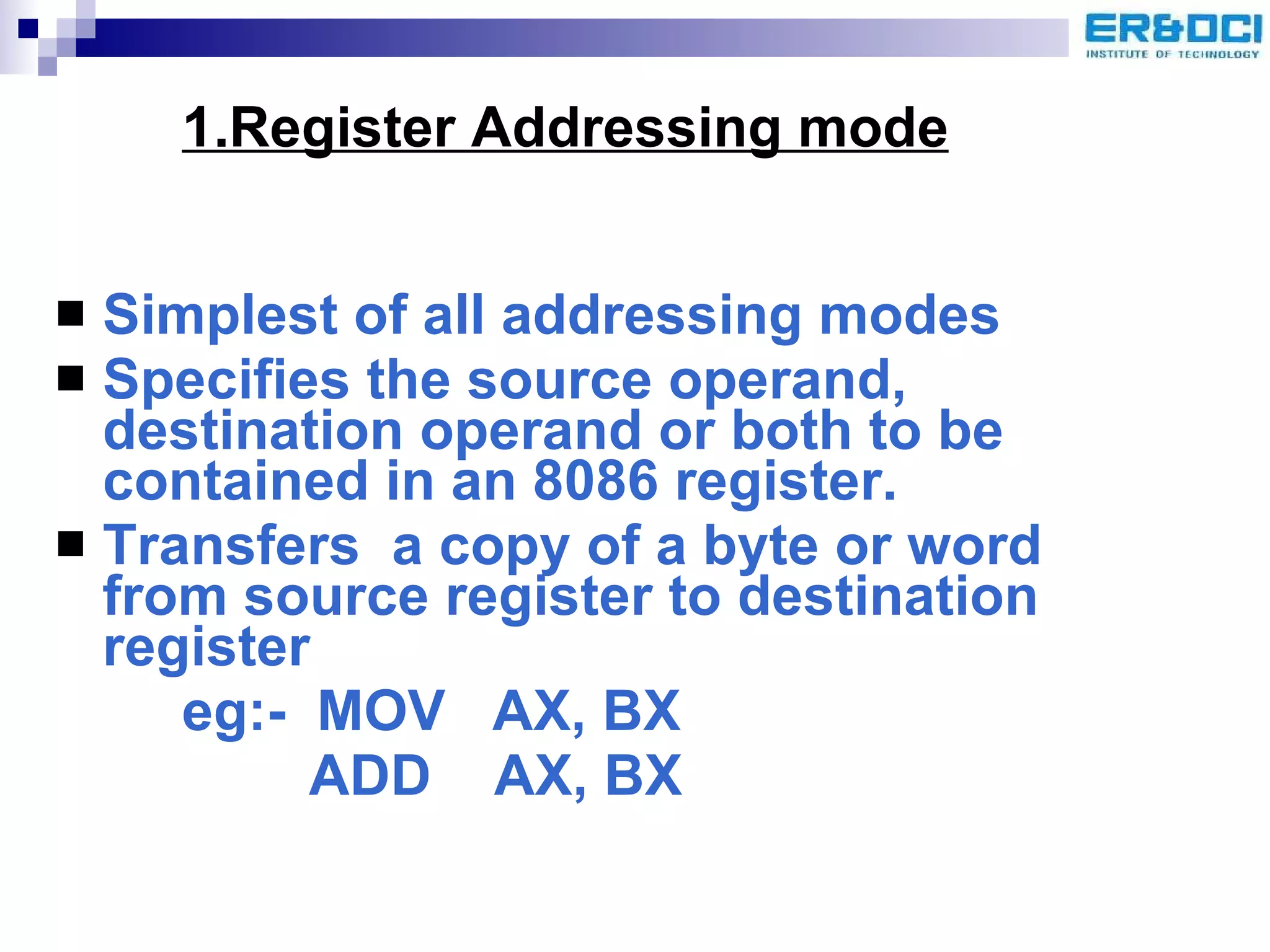 Simplest of all addressing modes Specifies the source operand, destination operand or both to be contained in an 8086 register. Transfers  a copy of a byte or word from source register to destination register eg:-  MOV  AX, BX ADD  AX, BX 1.Register Addressing mode 