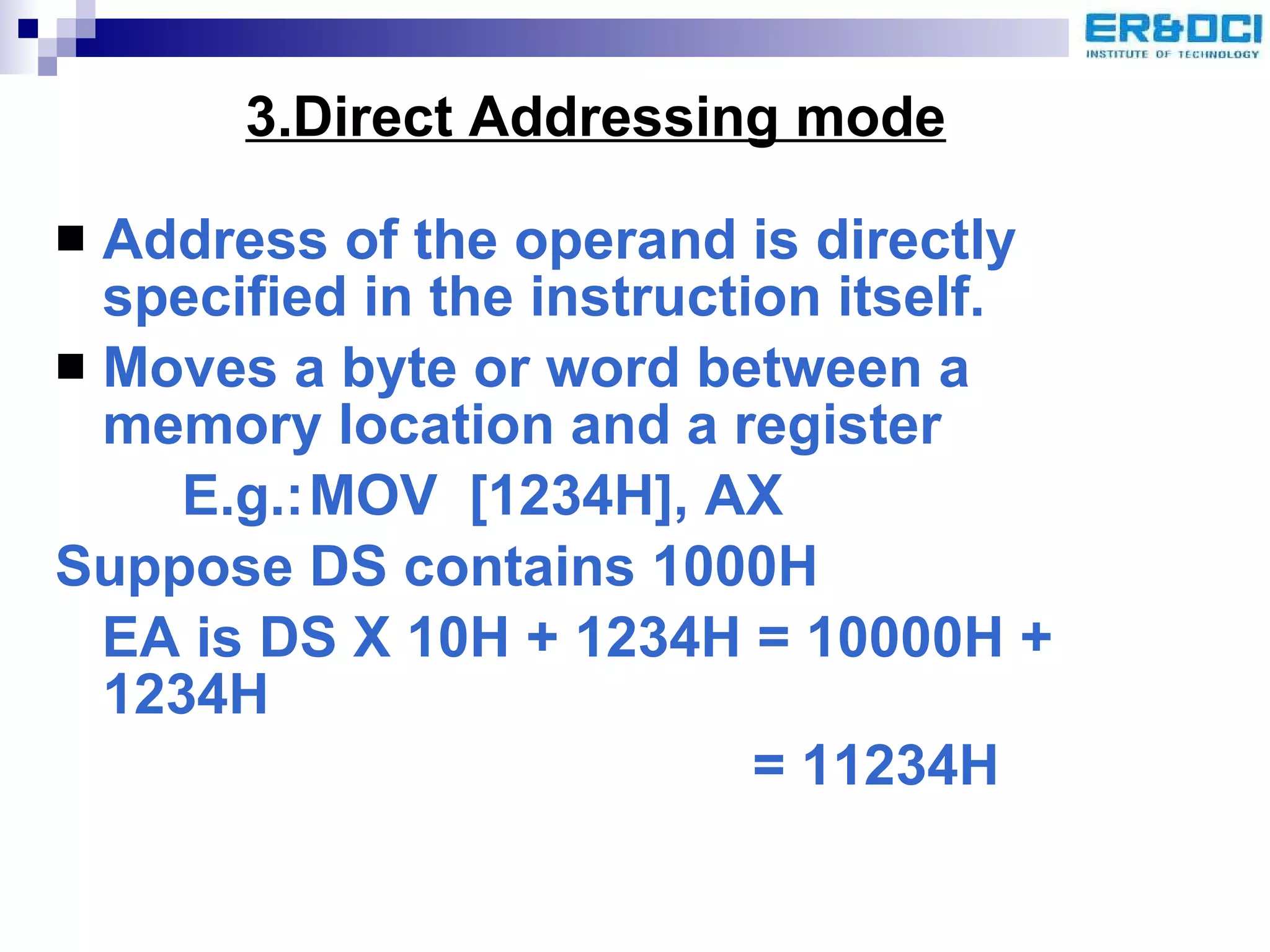 3.Direct Addressing mode Address of the operand is directly specified in the instruction itself.  Moves a byte or word between a memory location and a register E.g.: MOV  [1234H], AX Suppose DS contains 1000H EA is DS X 10H + 1234H = 10000H + 1234H   = 11234H 