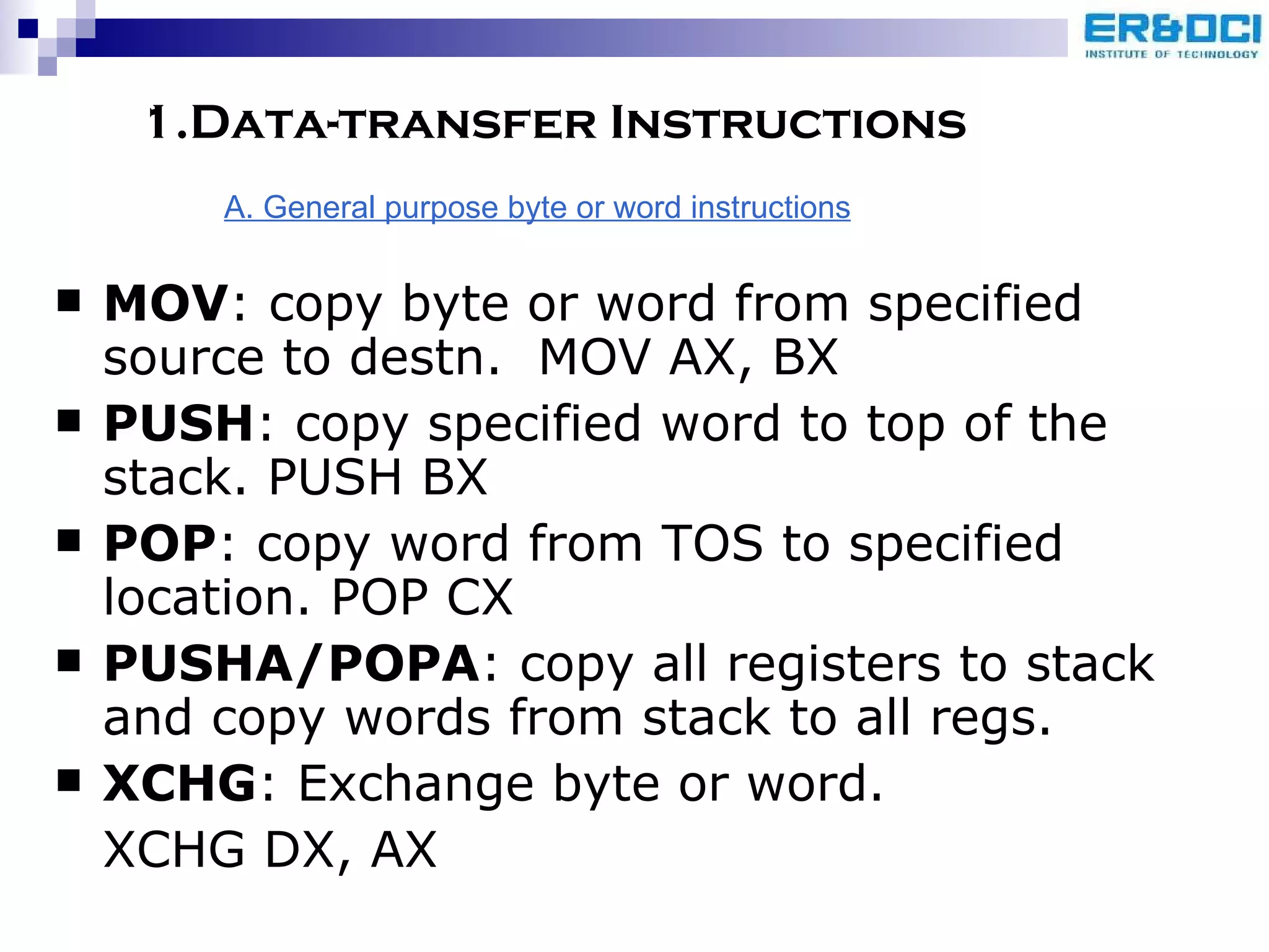 1.Data-transfer Instructions MOV : copy byte or word from specified source to destn.  MOV AX, BX PUSH : copy specified word to top of the stack. PUSH BX POP : copy word from TOS to specified location. POP CX PUSHA/POPA : copy all registers to stack and copy words from stack to all regs. XCHG : Exchange byte or word.  XCHG DX, AX A. General purpose byte or word instructions 