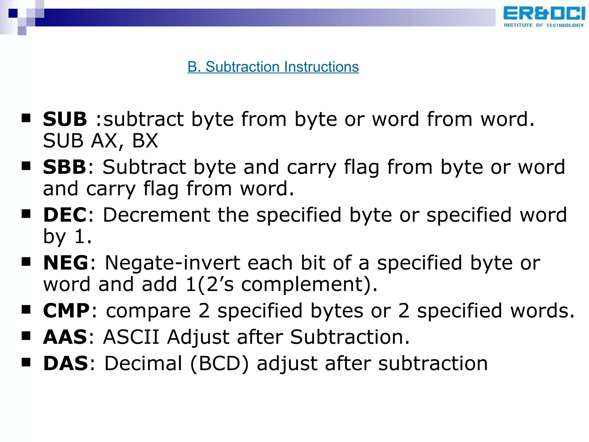 SUB  :subtract byte from byte or word from word. SUB AX, BX SBB : Subtract byte and carry flag from byte or word and carry flag from word. DEC : Decrement the specified byte or specified word by 1. NEG : Negate-invert each bit of a specified byte or word and add 1(2’s complement). CMP : compare 2 specified bytes or 2 specified words. AAS : ASCII Adjust after Subtraction. DAS : Decimal (BCD) adjust after subtraction B. Subtraction Instructions 