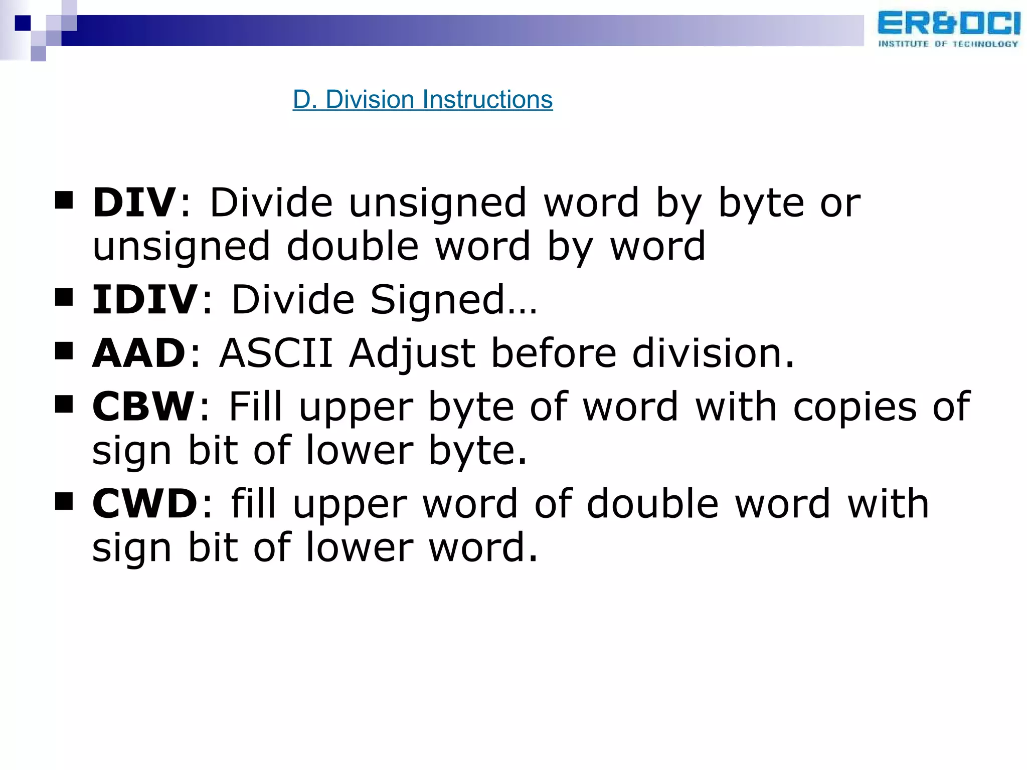 DIV : Divide unsigned word by byte or unsigned double word by word IDIV : Divide Signed… AAD : ASCII Adjust before division. CBW : Fill upper byte of word with copies of sign bit of lower byte. CWD : fill upper word of double word with sign bit of lower word. D. Division Instructions 