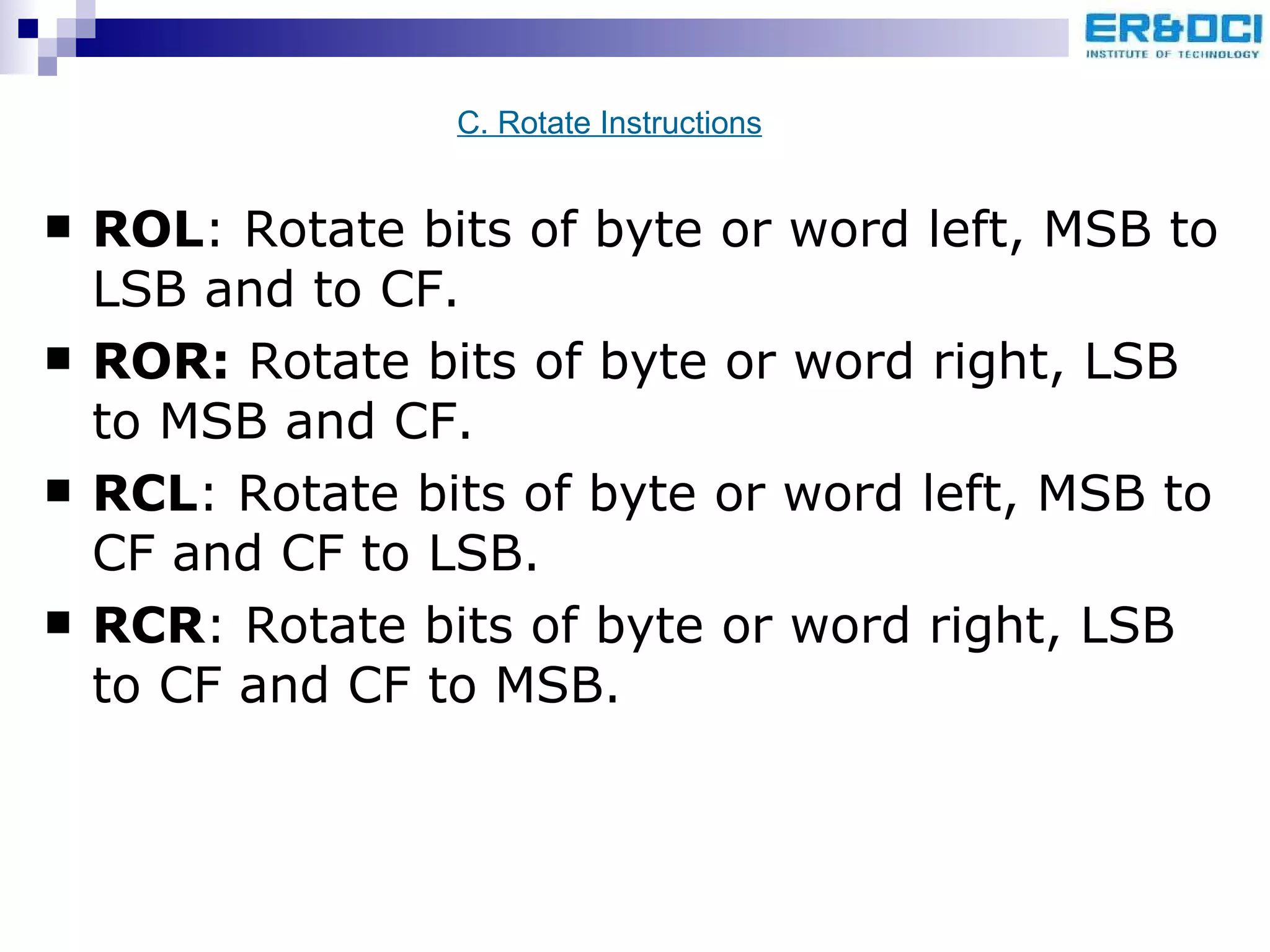 ROL : Rotate bits of byte or word left, MSB to LSB and to CF. ROR:  Rotate bits of byte or word right, LSB to MSB and CF. RCL : Rotate bits of byte or word left, MSB to CF and CF to LSB. RCR : Rotate bits of byte or word right, LSB to CF and CF to MSB. C. Rotate Instructions 