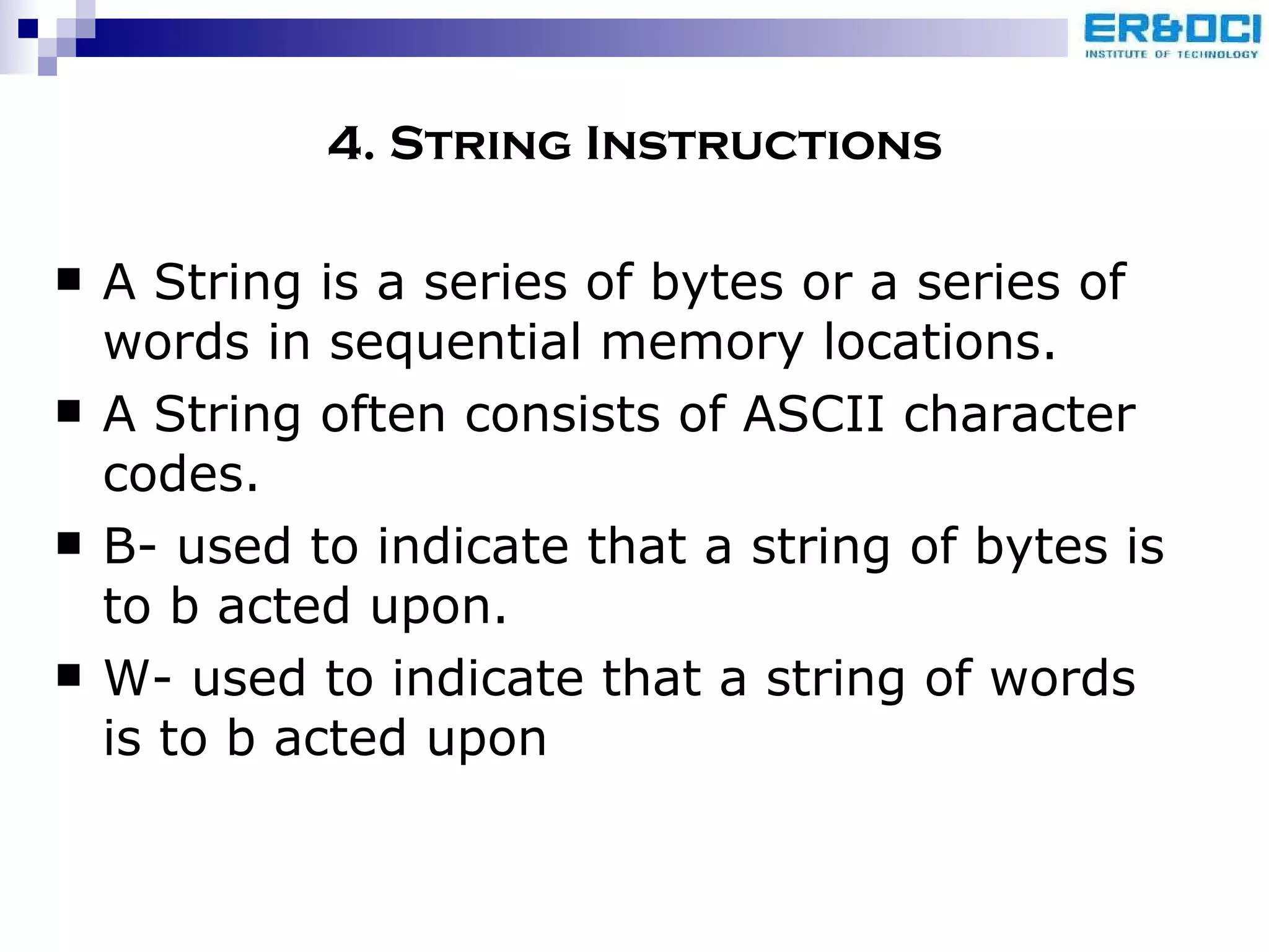 4. String Instructions A String is a series of bytes or a series of words in sequential memory locations. A String often consists of ASCII character codes. B- used to indicate that a string of bytes is to b acted upon. W- used to indicate that a string of words is to b acted upon 