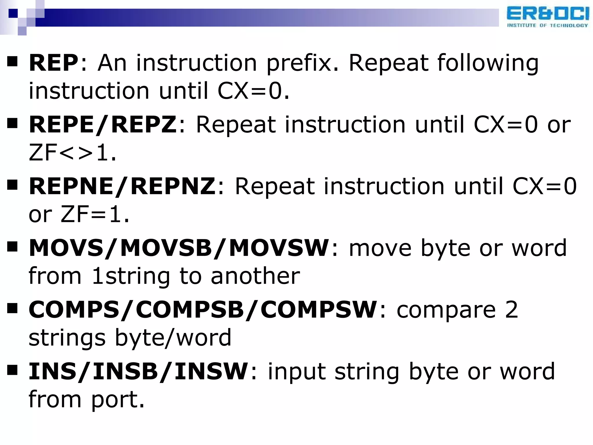REP : An instruction prefix. Repeat following instruction until CX=0. REPE/REPZ : Repeat instruction until CX=0 or ZF<>1. REPNE/REPNZ : Repeat instruction until CX=0 or ZF=1. MOVS/MOVSB/MOVSW : move byte or word from 1string to another COMPS/COMPSB/COMPSW : compare 2 strings byte/word INS/INSB/INSW : input string byte or word from port. 