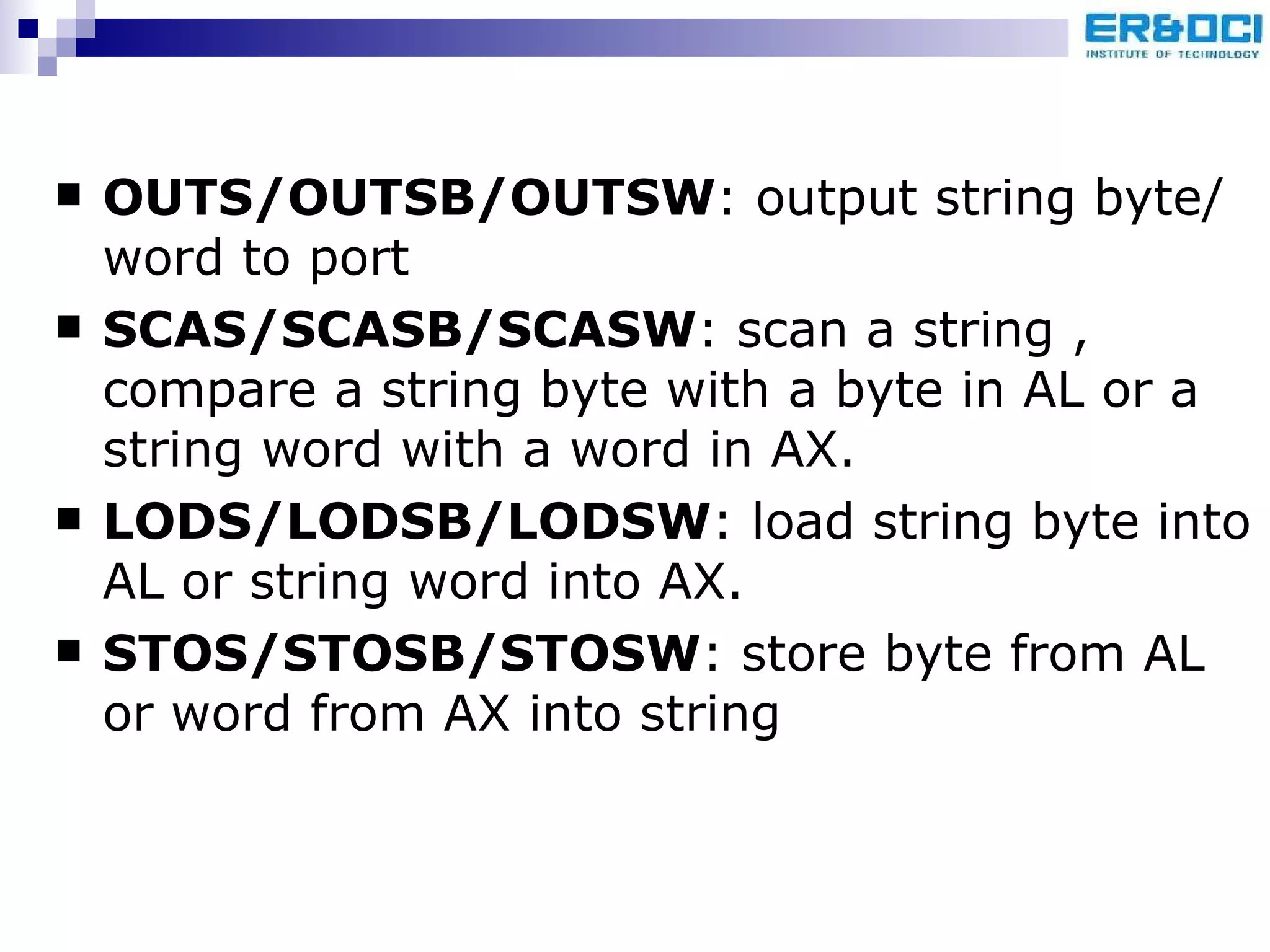 OUTS/OUTSB/OUTSW : output string byte/word to port SCAS/SCASB/SCASW : scan a string , compare a string byte with a byte in AL or a string word with a word in AX. LODS/LODSB/LODSW : load string byte into AL or string word into AX. STOS/STOSB/STOSW : store byte from AL or word from AX into string 