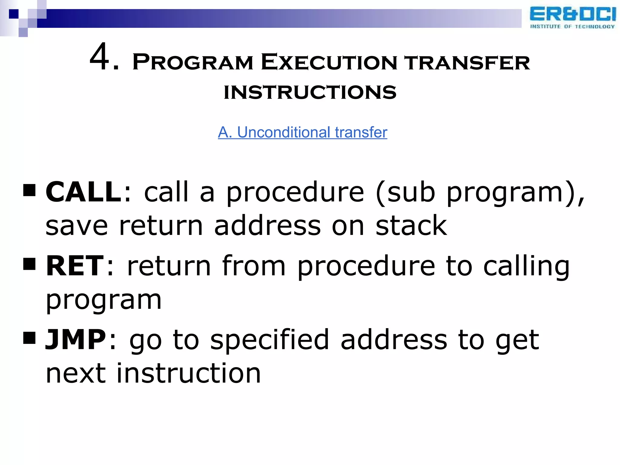 CALL : call a procedure (sub program), save return address on stack RET : return from procedure to calling program JMP : go to specified address to get next instruction 4.  Program Execution transfer instructions A. Unconditional transfer 