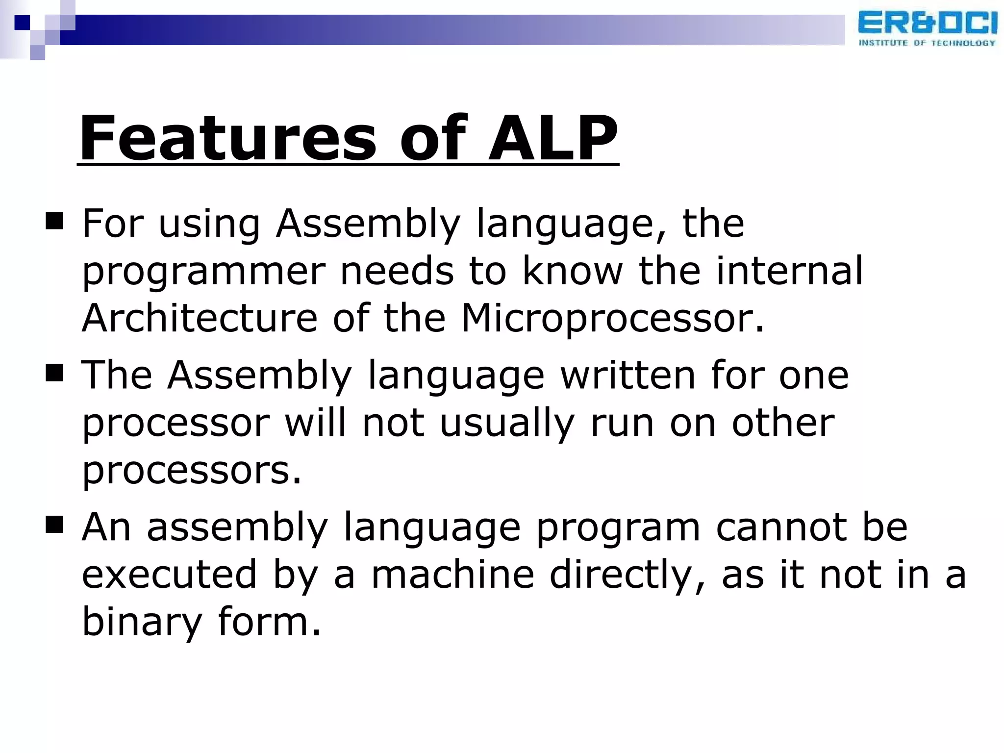 Features of ALP For using Assembly language, the programmer needs to know the internal Architecture of the Microprocessor.  The Assembly language written for one processor will not usually run on other processors.  An assembly language program cannot be executed by a machine directly, as it not in a binary form.  