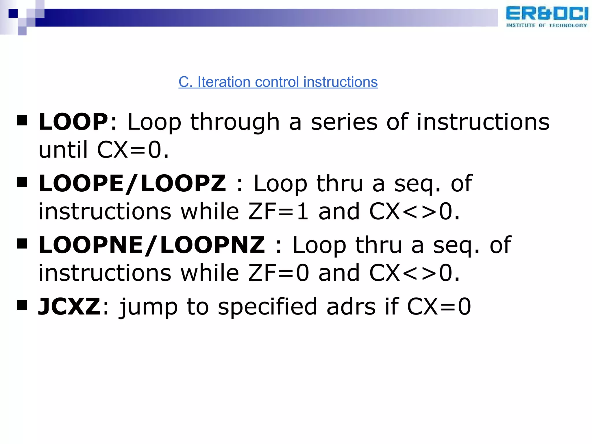 LOOP : Loop through a series of instructions until CX=0. LOOPE/LOOPZ  : Loop thru a seq. of instructions while ZF=1 and CX<>0. LOOPNE/LOOPNZ  : Loop thru a seq. of instructions while ZF=0 and CX<>0. JCXZ : jump to specified adrs if CX=0 C. Iteration control instructions 