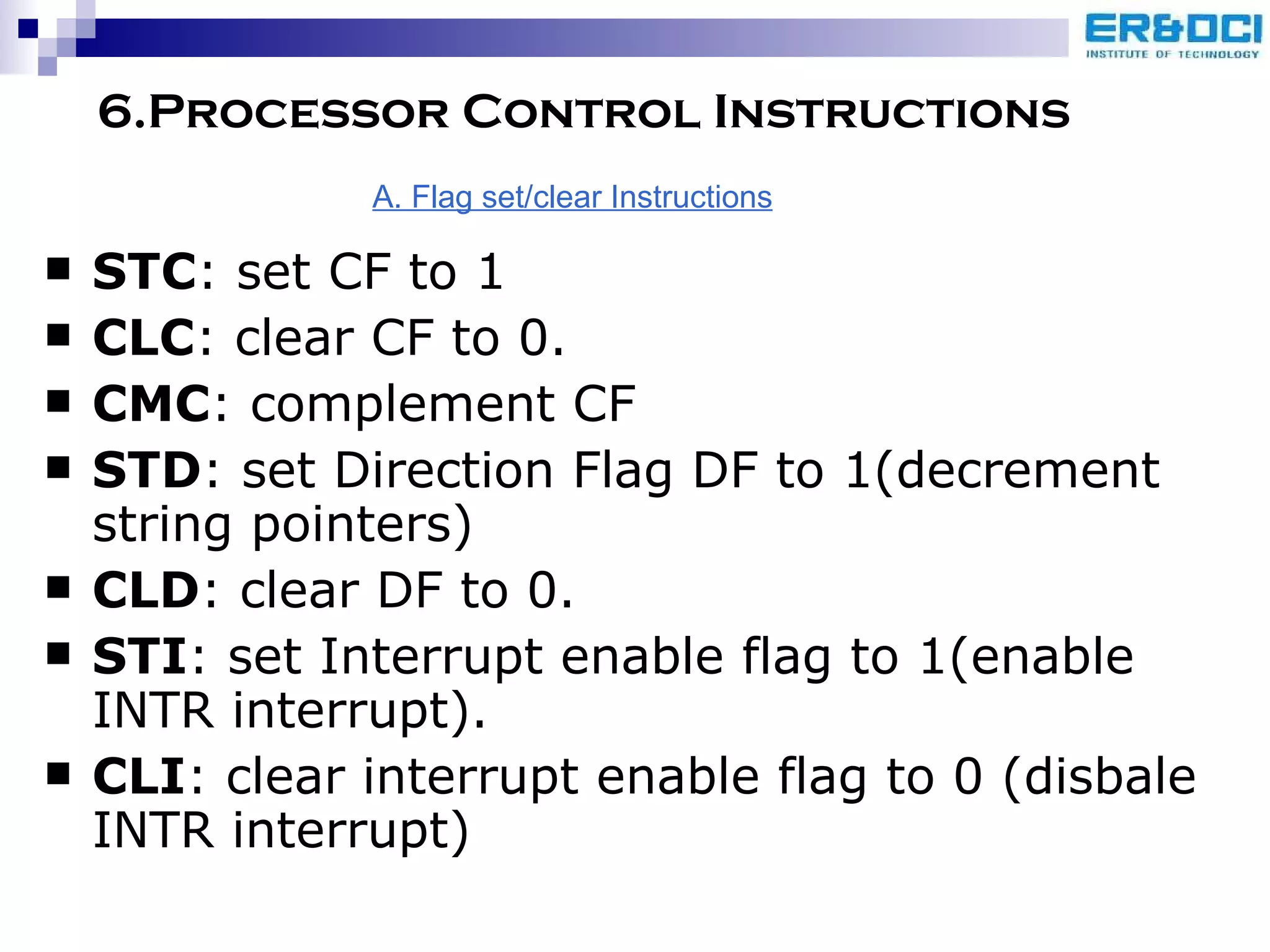 6.Processor Control Instructions STC : set CF to 1 CLC : clear CF to 0. CMC : complement CF STD : set Direction Flag DF to 1(decrement string pointers) CLD : clear DF to 0. STI : set Interrupt enable flag to 1(enable INTR interrupt). CLI : clear interrupt enable flag to 0 (disbale INTR interrupt) A. Flag set/clear Instructions 