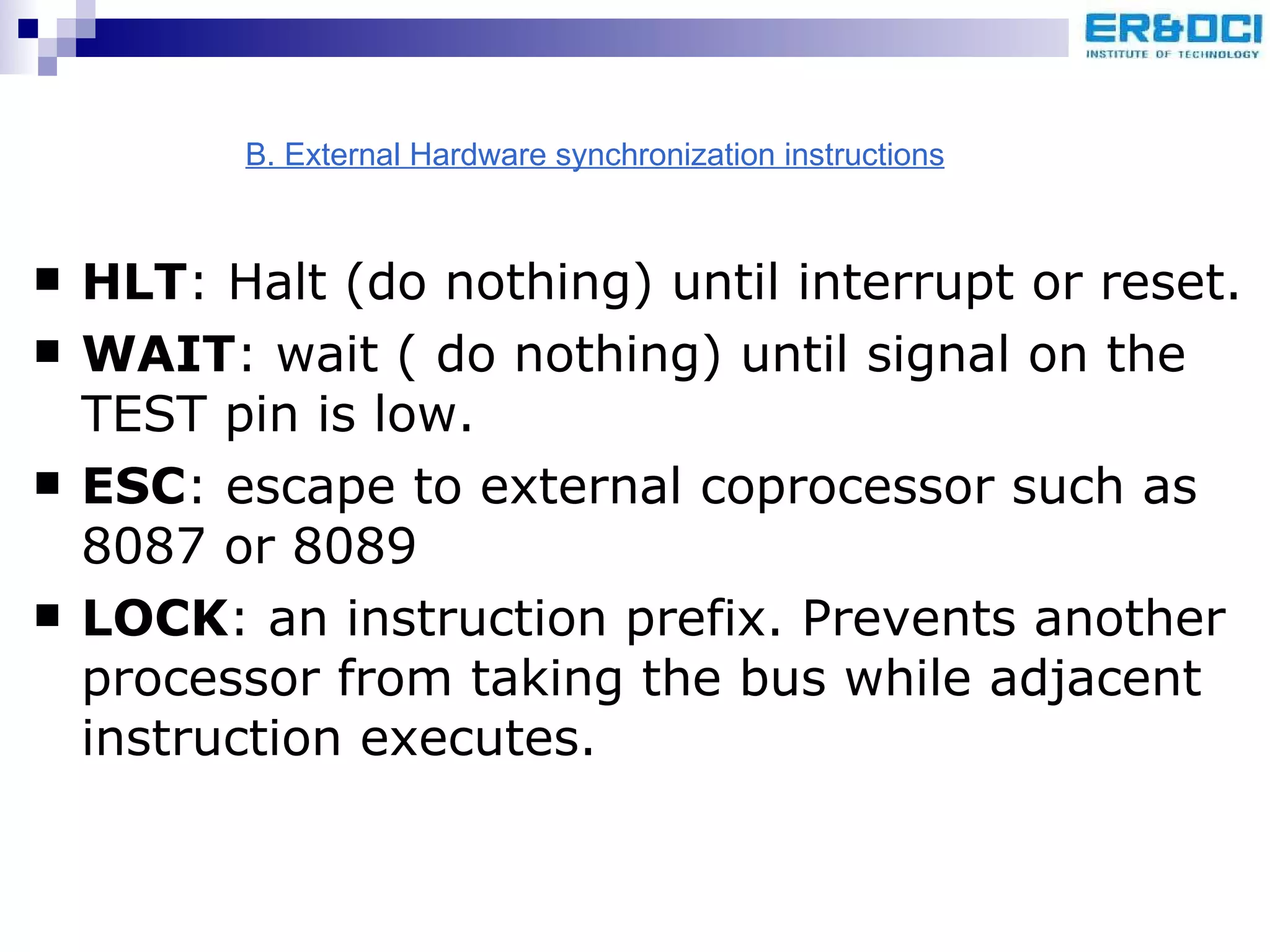 HLT : Halt (do nothing) until interrupt or reset. WAIT : wait ( do nothing) until signal on the TEST pin is low. ESC : escape to external coprocessor such as 8087 or 8089 LOCK : an instruction prefix. Prevents another processor from taking the bus while adjacent instruction executes. B. External Hardware synchronization instructions 