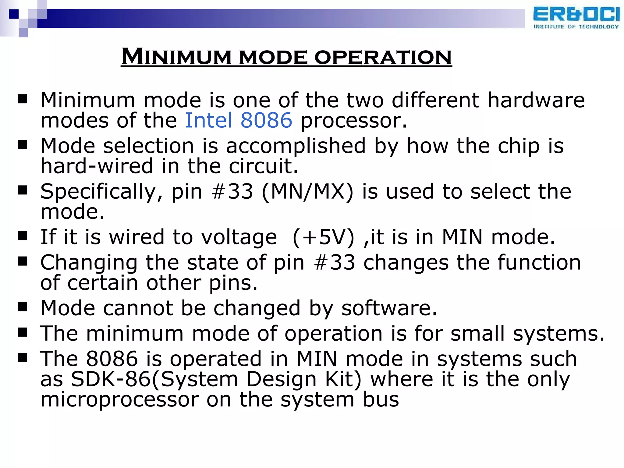 Minimum mode is one of the two different hardware modes of the  Intel 8086  processor. Mode selection is accomplished by how the chip is hard-wired in the circuit.  Specifically, pin #33 (MN/MX) is used to select the mode. If it is wired to voltage  (+5V) ,it is in MIN mode. Changing the state of pin #33 changes the function of certain other pins.  Mode cannot be changed by software. The minimum mode of operation is for small systems.  The 8086 is operated in MIN mode in systems such as SDK-86(System Design Kit) where it is the only microprocessor on the system bus Minimum mode operation 