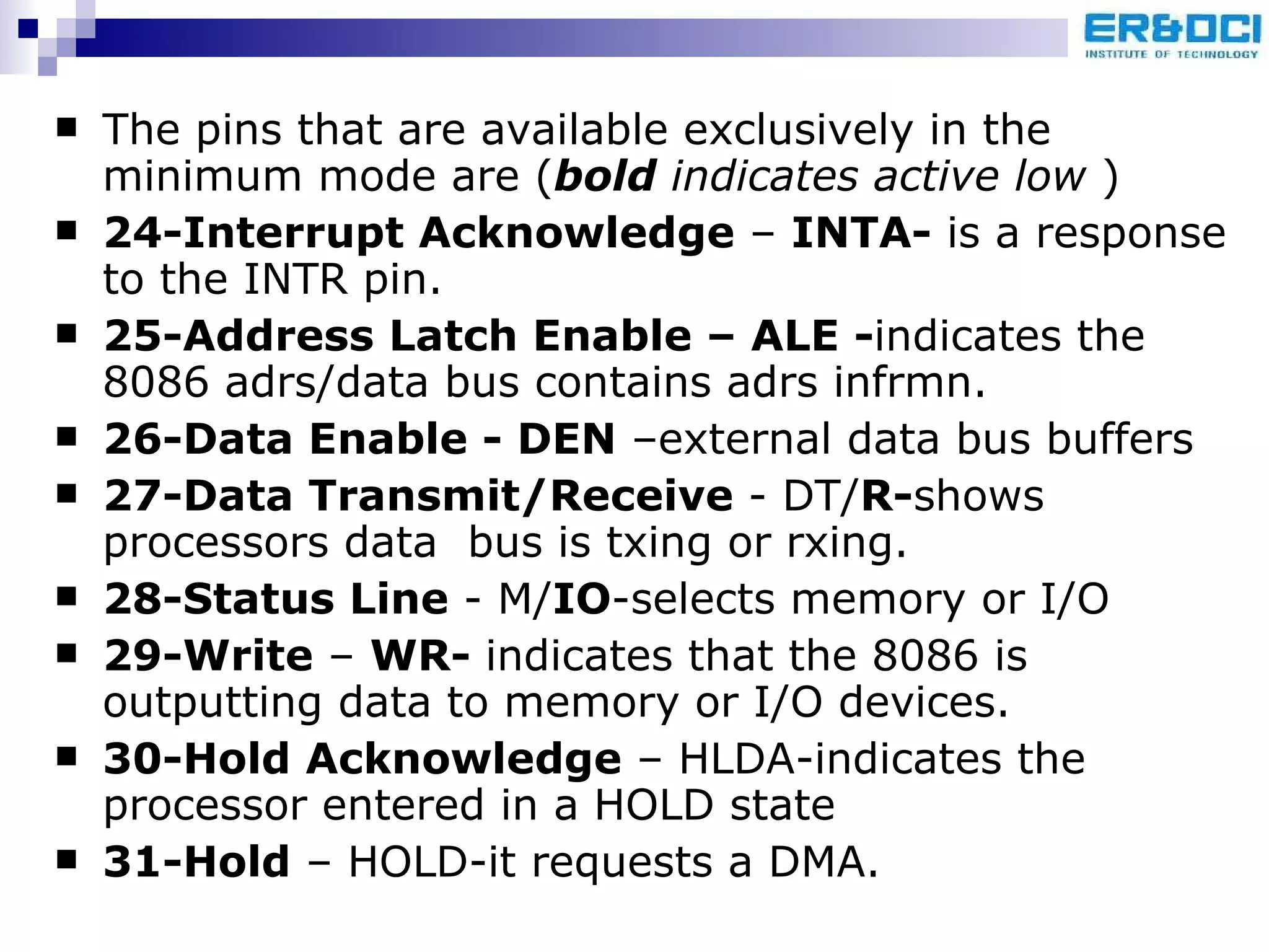The pins that are available exclusively in the minimum mode are ( bold  indicates active low  ) 24-Interrupt Acknowledge  –  INTA-  is a response to the INTR pin. 25-Address Latch Enable – ALE - indicates the 8086 adrs/data bus contains adrs infrmn. 26-Data Enable - DEN  –external data bus buffers 27-Data Transmit/Receive  - DT/ R- shows processors data  bus is txing or rxing. 28-Status Line  - M/ IO -selects memory or I/O 29-Write  –  WR-  indicates that the 8086 is outputting data to memory or I/O devices. 30-Hold Acknowledge  – HLDA-indicates the processor entered in a HOLD state 31-Hold  – HOLD-it requests a DMA. 