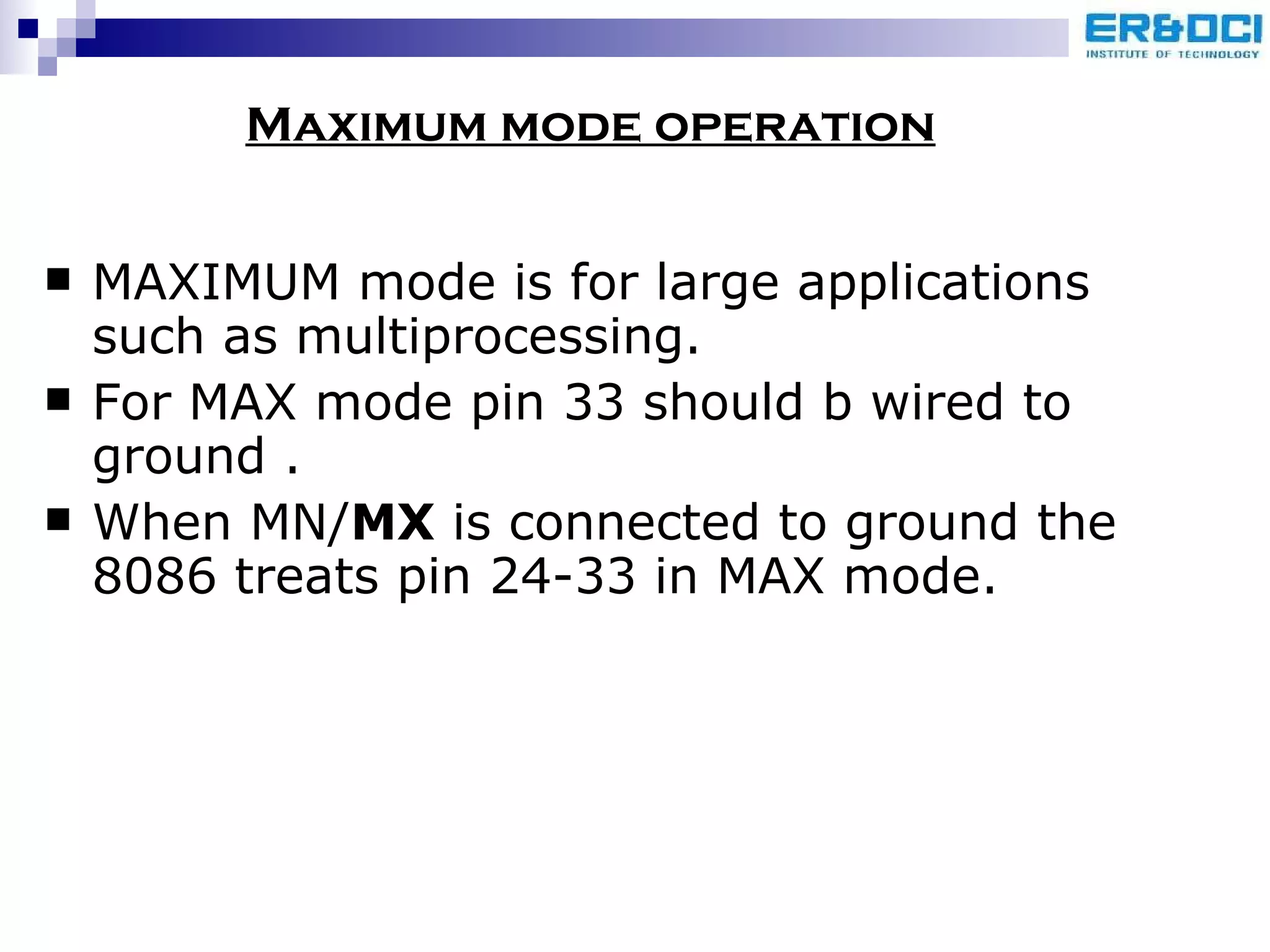 MAXIMUM mode is for large applications such as multiprocessing.  For MAX mode pin 33 should b wired to ground . When MN/ MX  is connected to ground the 8086 treats pin 24-33 in MAX mode. Maximum mode operation 