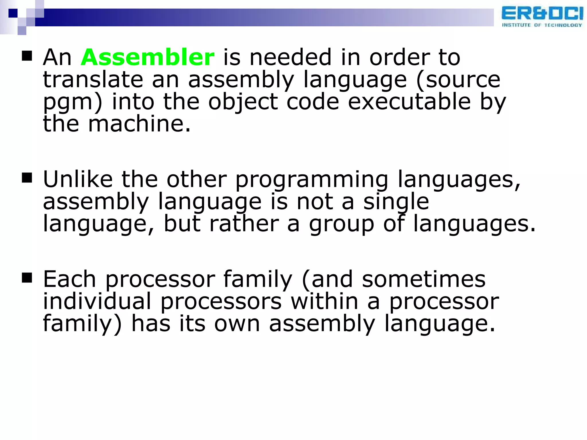 An  Assembler  is needed in order to translate an assembly language (source pgm) into the object code executable by the machine. Unlike the other programming languages, assembly language is not a single language, but rather a group of languages.  Each processor family (and sometimes individual processors within a processor family) has its own assembly language. 