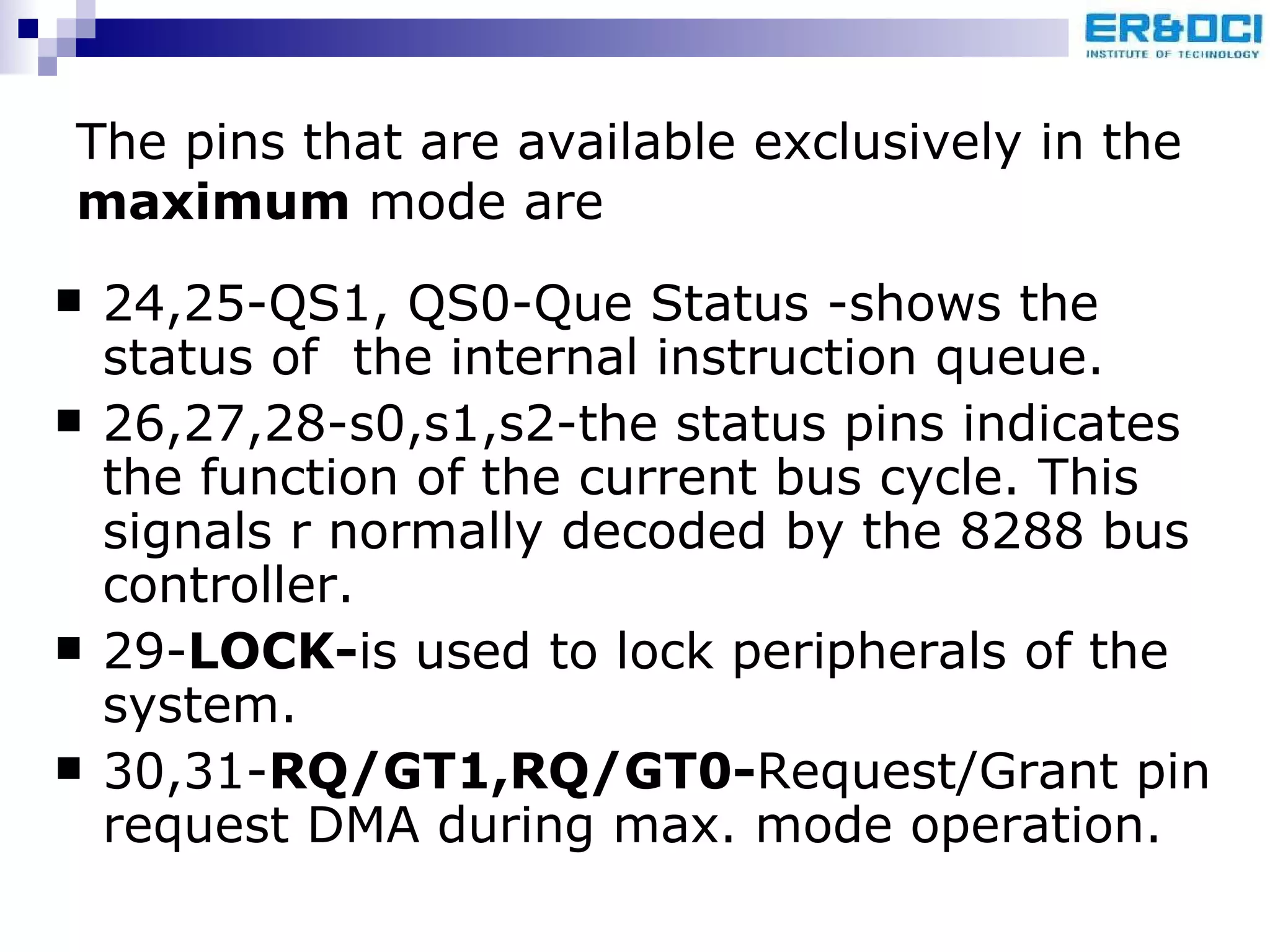 The pins that are available exclusively in the  maximum  mode are 24,25-QS1, QS0-Que Status -shows the status of  the internal instruction queue. 26,27,28-s0,s1,s2-the status pins indicates the function of the current bus cycle. This signals r normally decoded by the 8288 bus controller. 29- LOCK- is used to lock peripherals of the system. 30,31- RQ/GT1,RQ/GT0- Request/Grant pin request DMA during max. mode operation. 