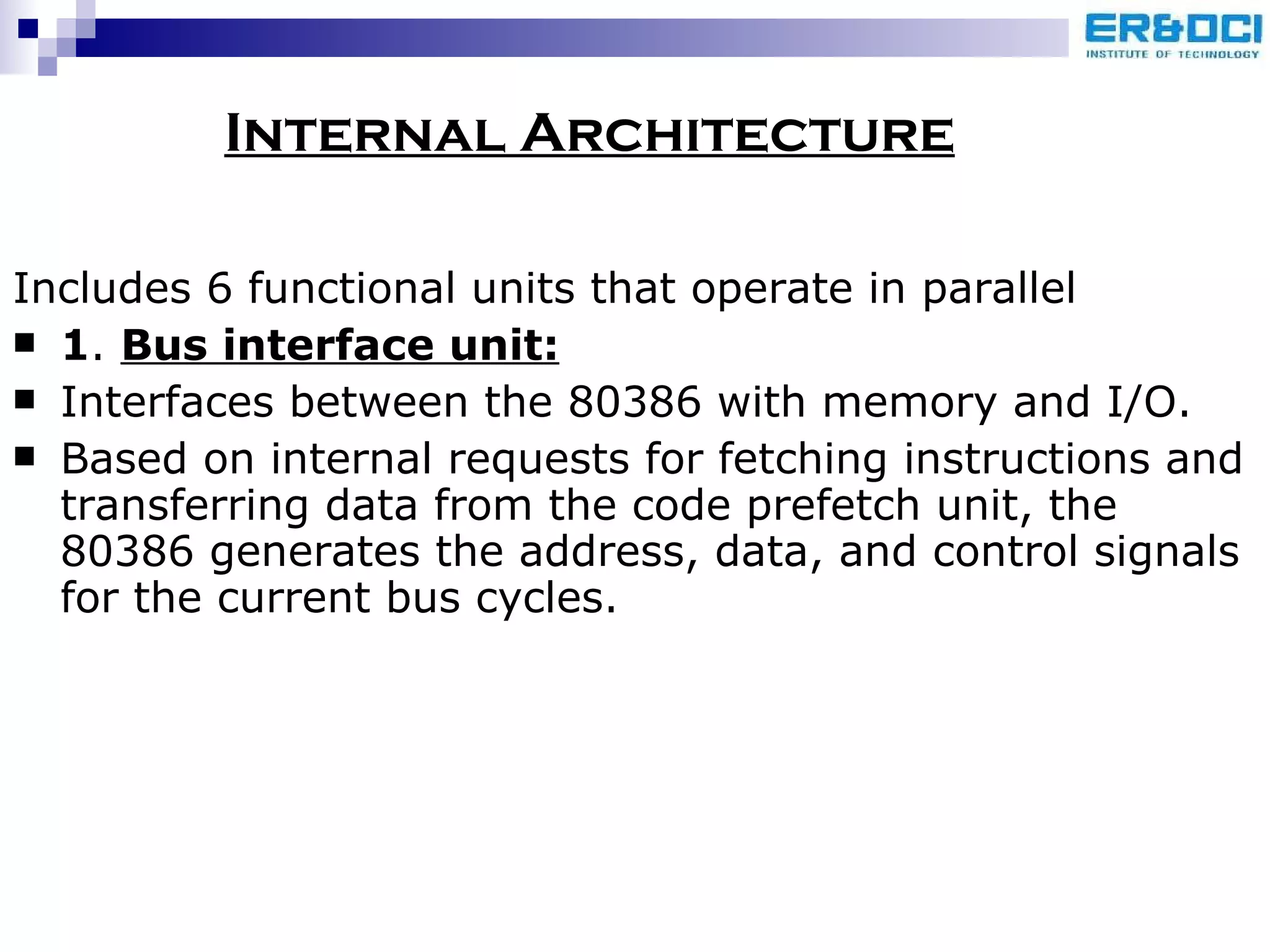 Internal Architecture Includes 6 functional units that operate in parallel 1 .  Bus interface unit: Interfaces between the 80386 with memory and I/O. Based on internal requests for fetching instructions and transferring data from the code prefetch unit, the 80386 generates the address, data, and control signals for the current bus cycles. 
