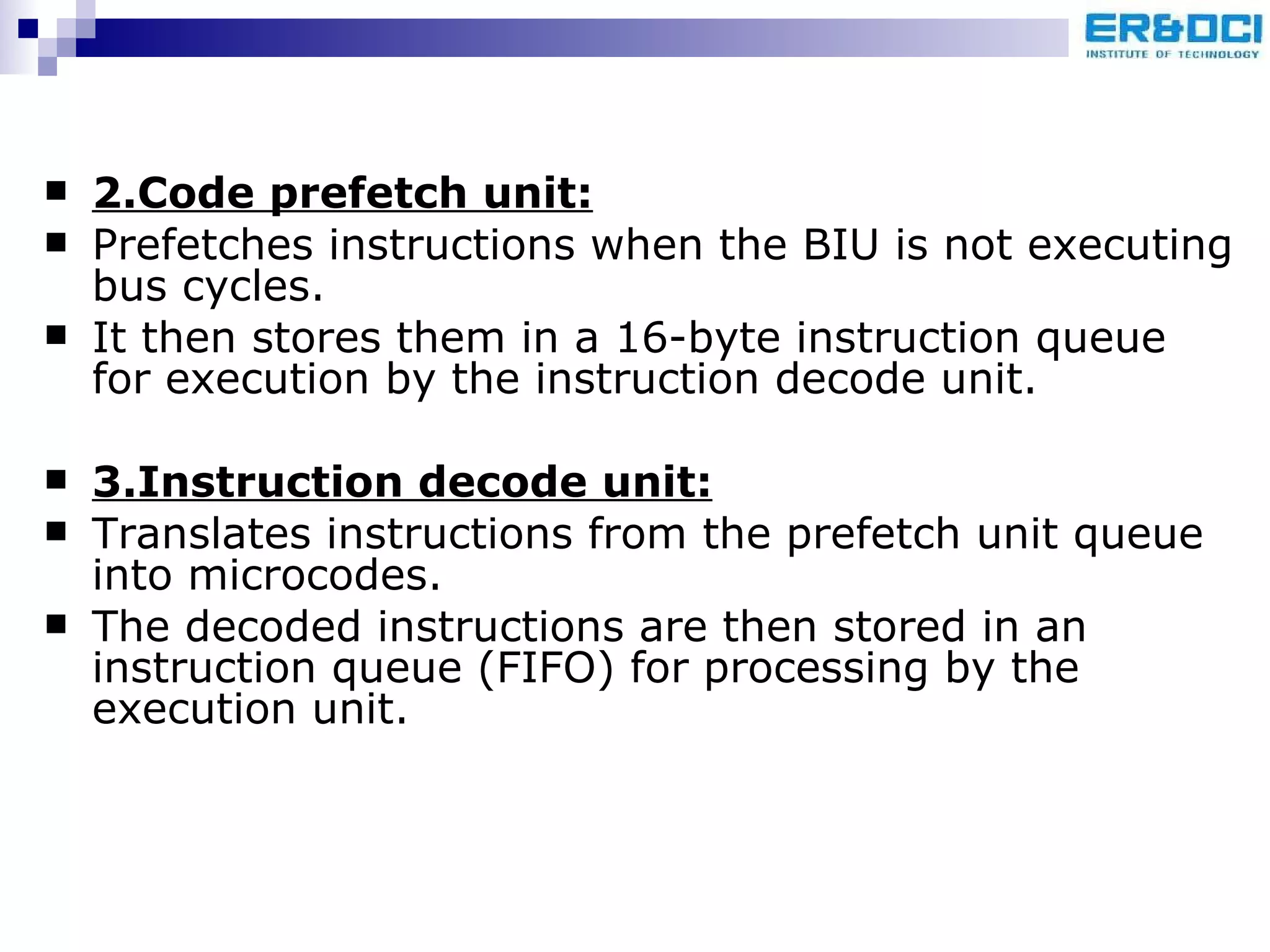 2.Code prefetch unit: Prefetches instructions when the BIU is not executing bus cycles.  It then stores them in a 16-byte instruction queue for execution by the instruction decode unit. 3.Instruction decode unit:   Translates instructions from the prefetch unit queue into microcodes.  The decoded instructions are then stored in an instruction queue (FIFO) for processing by the execution unit. 