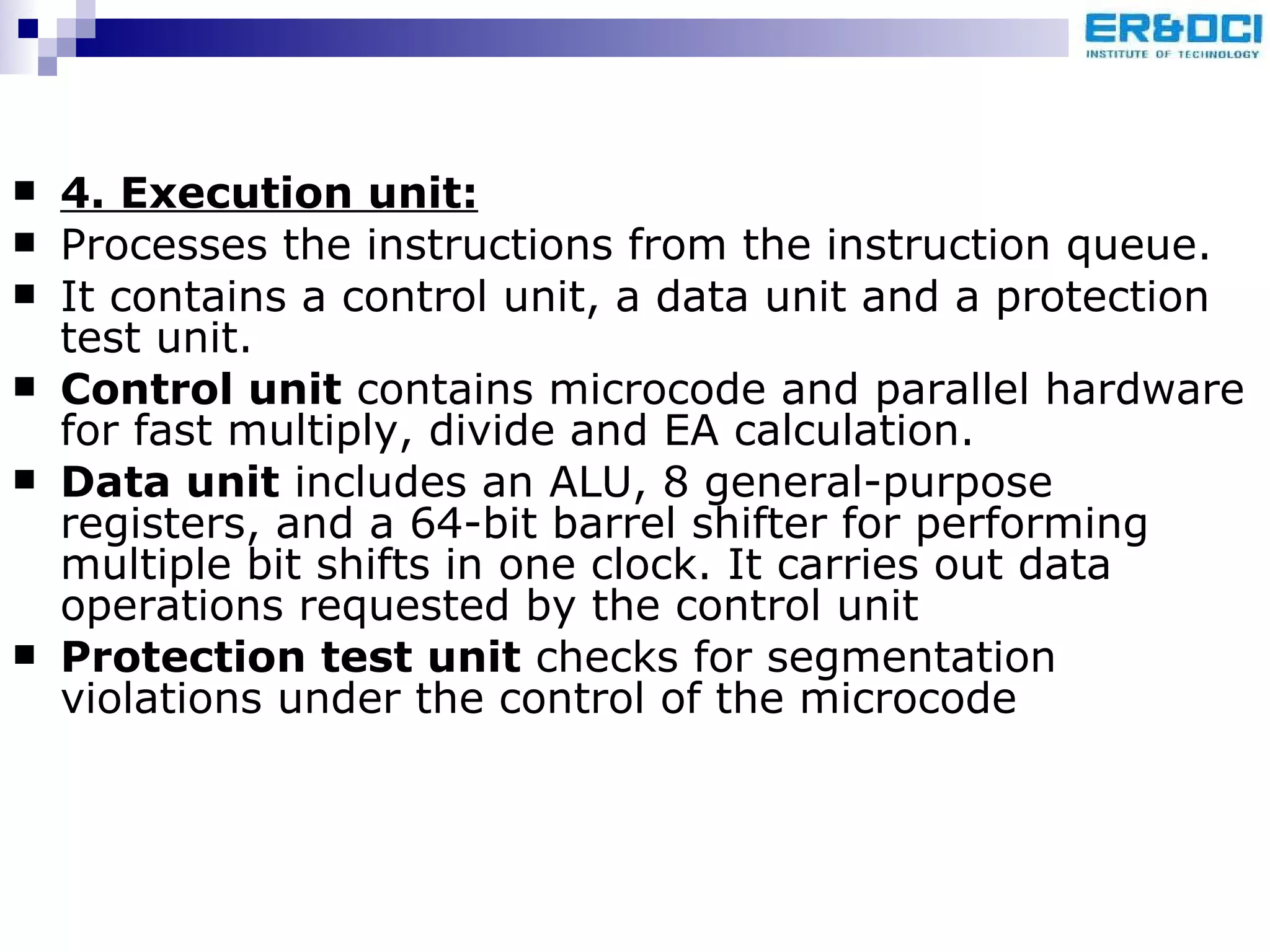 4. Execution unit: Processes the instructions from the instruction queue.  It contains a control unit, a data unit and a protection test unit. Control unit  contains microcode and parallel hardware for fast multiply, divide and EA calculation. Data unit  includes an ALU, 8 general-purpose registers, and a 64-bit barrel shifter for performing multiple bit shifts in one clock. It carries out data operations requested by the control unit Protection test unit  checks for segmentation violations under the control of the microcode 
