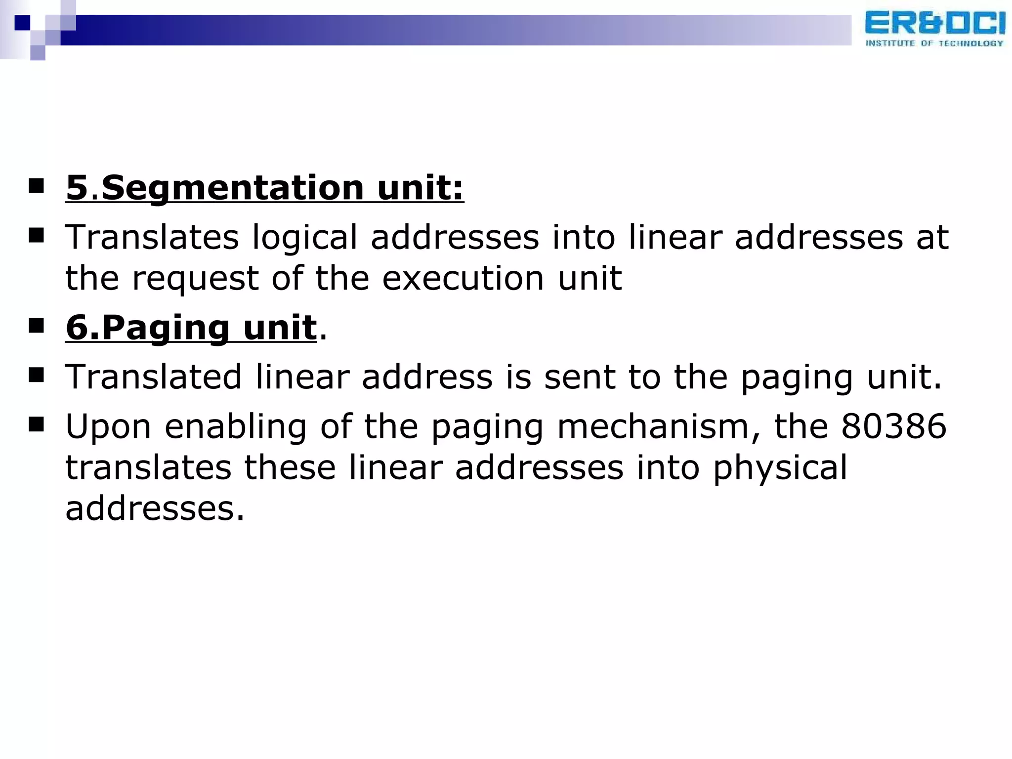 5 . Segmentation unit: Translates logical addresses into linear addresses at the request of the execution unit 6.Paging unit . Translated linear address is sent to the paging unit.  Upon enabling of the paging mechanism, the 80386 translates these linear addresses into physical addresses. 