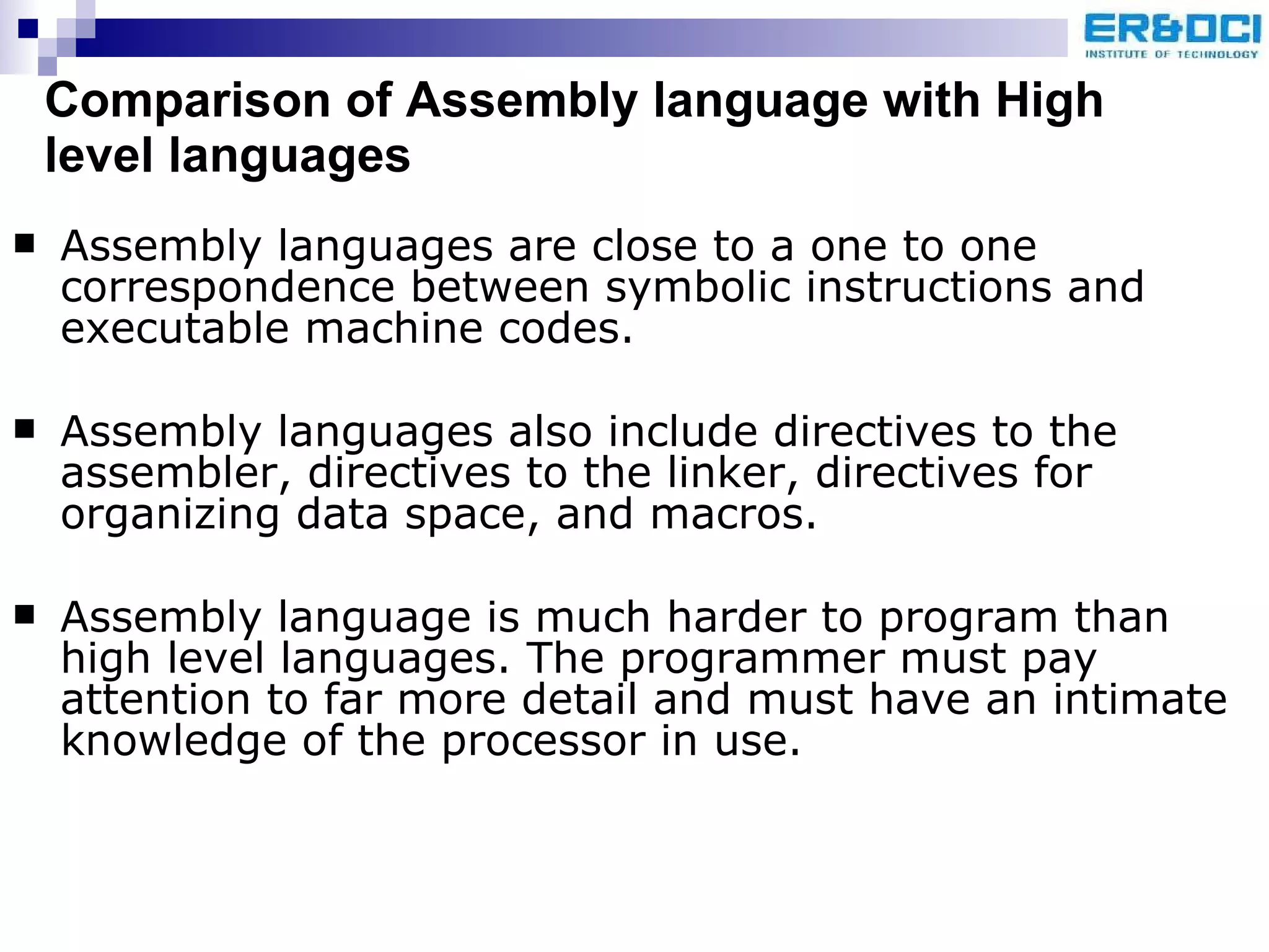 Comparison of Assembly language with High level languages Assembly languages are close to a one to one correspondence between symbolic instructions and executable machine codes. Assembly languages also include directives to the assembler, directives to the linker, directives for organizing data space, and macros. Assembly language is much harder to program than high level languages. The programmer must pay attention to far more detail and must have an intimate knowledge of the processor in use. 
