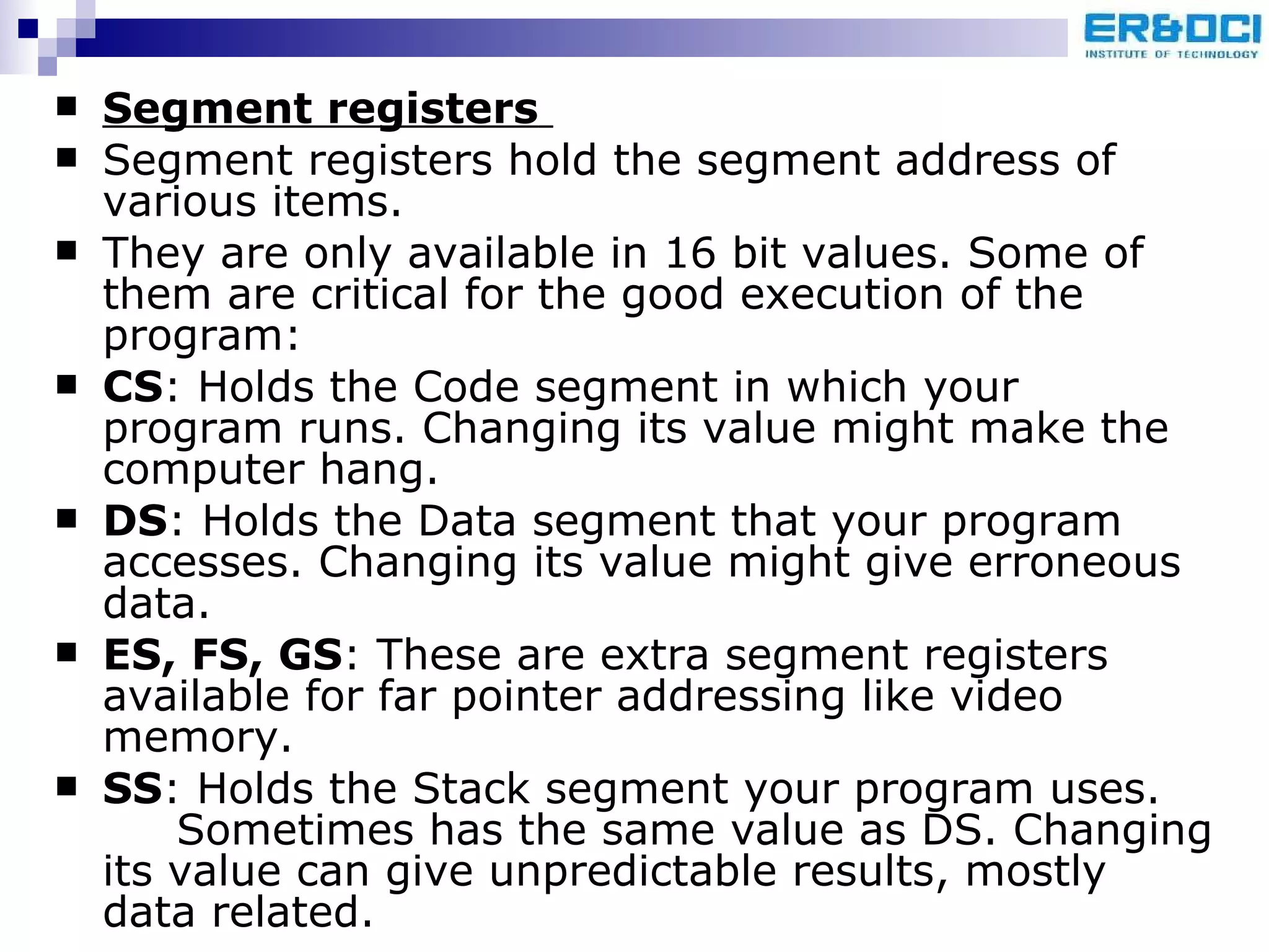 Segment registers   Segment registers hold the segment address of various items.  They are only available in 16 bit values. Some of them are critical for the good execution of the program:  CS : Holds the Code segment in which your program runs. Changing its value might make the computer hang. DS : Holds the Data segment that your program accesses. Changing its value might give erroneous data. ES, FS, GS : These are extra segment registers available for far pointer addressing like video memory. SS : Holds the Stack segment your program uses.  Sometimes has the same value as DS. Changing its value can give unpredictable results, mostly data related.  