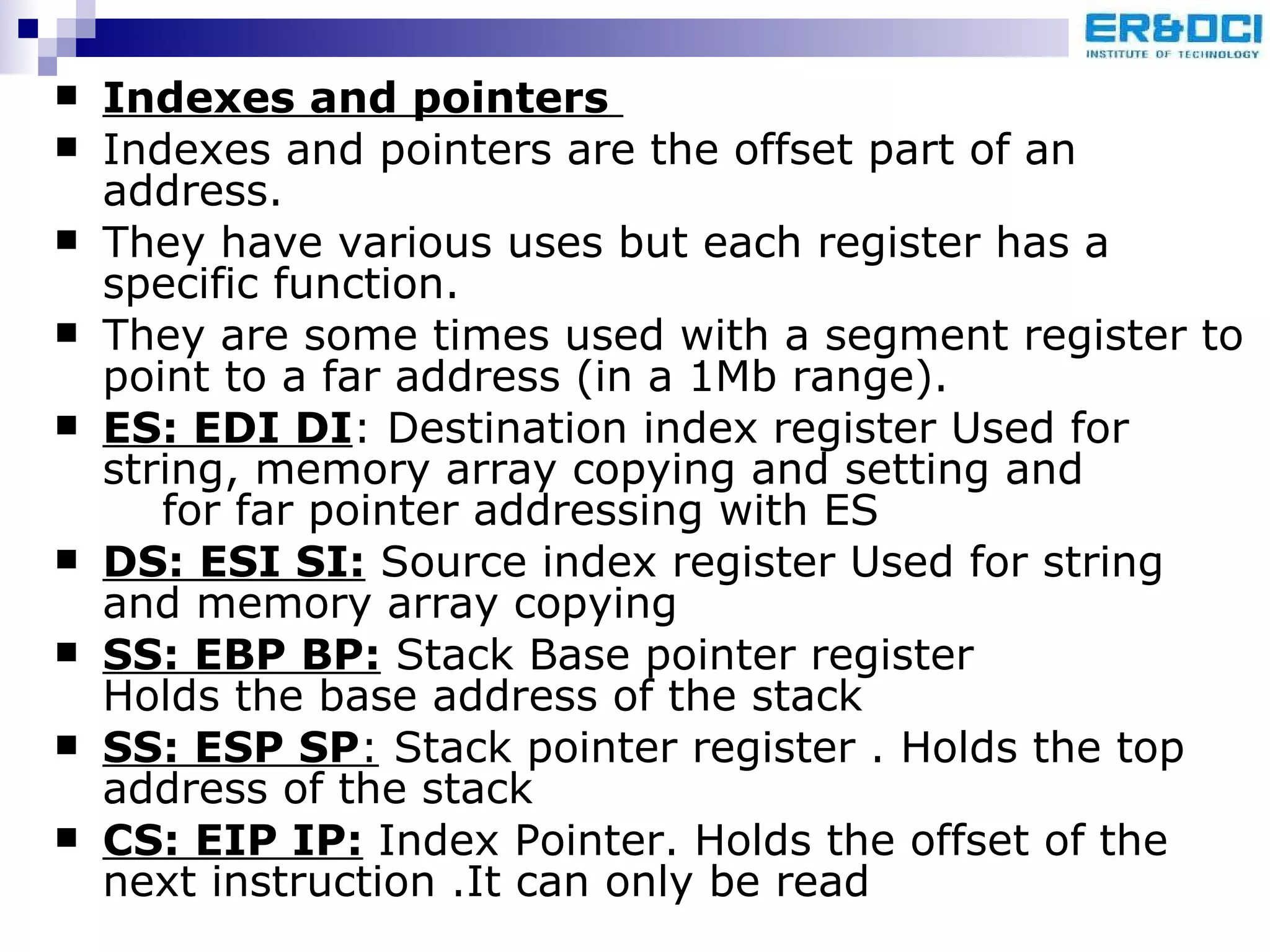 Indexes and pointers   Indexes and pointers are the offset part of an address.  They have various uses but each register has a specific function. They are some times used with a segment register to point to a far address (in a 1Mb range).  ES: EDI DI : Destination index register Used for string, memory array copying and setting and  for far pointer addressing with ES DS: ESI SI:  Source index register Used for string and memory array copying SS: EBP BP:  Stack Base pointer register  Holds the base address of the stack  SS: ESP SP :  Stack pointer register . Holds the top address of the stack CS: EIP IP:  Index Pointer. Holds the offset of the next instruction .It can only be read  
