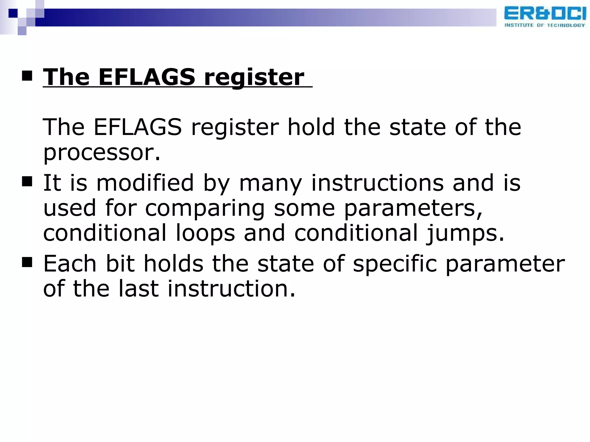 The EFLAGS register   The EFLAGS register hold the state of the processor. It is modified by many instructions and is used for comparing some parameters, conditional loops and conditional jumps.  Each bit holds the state of specific parameter of the last instruction.  