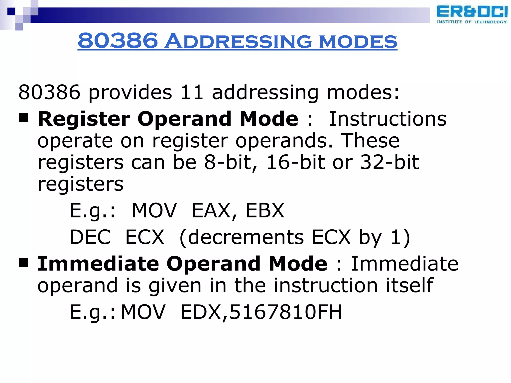 80386 Addressing modes 80386 provides 11 addressing modes: Register Operand Mode  :  Instructions operate on register operands. These registers can be 8-bit, 16-bit or 32-bit registers E.g.:  MOV  EAX, EBX DEC  ECX  (decrements ECX by 1) Immediate Operand Mode  : Immediate operand is given in the instruction itself E.g.: MOV  EDX,5167810FH 