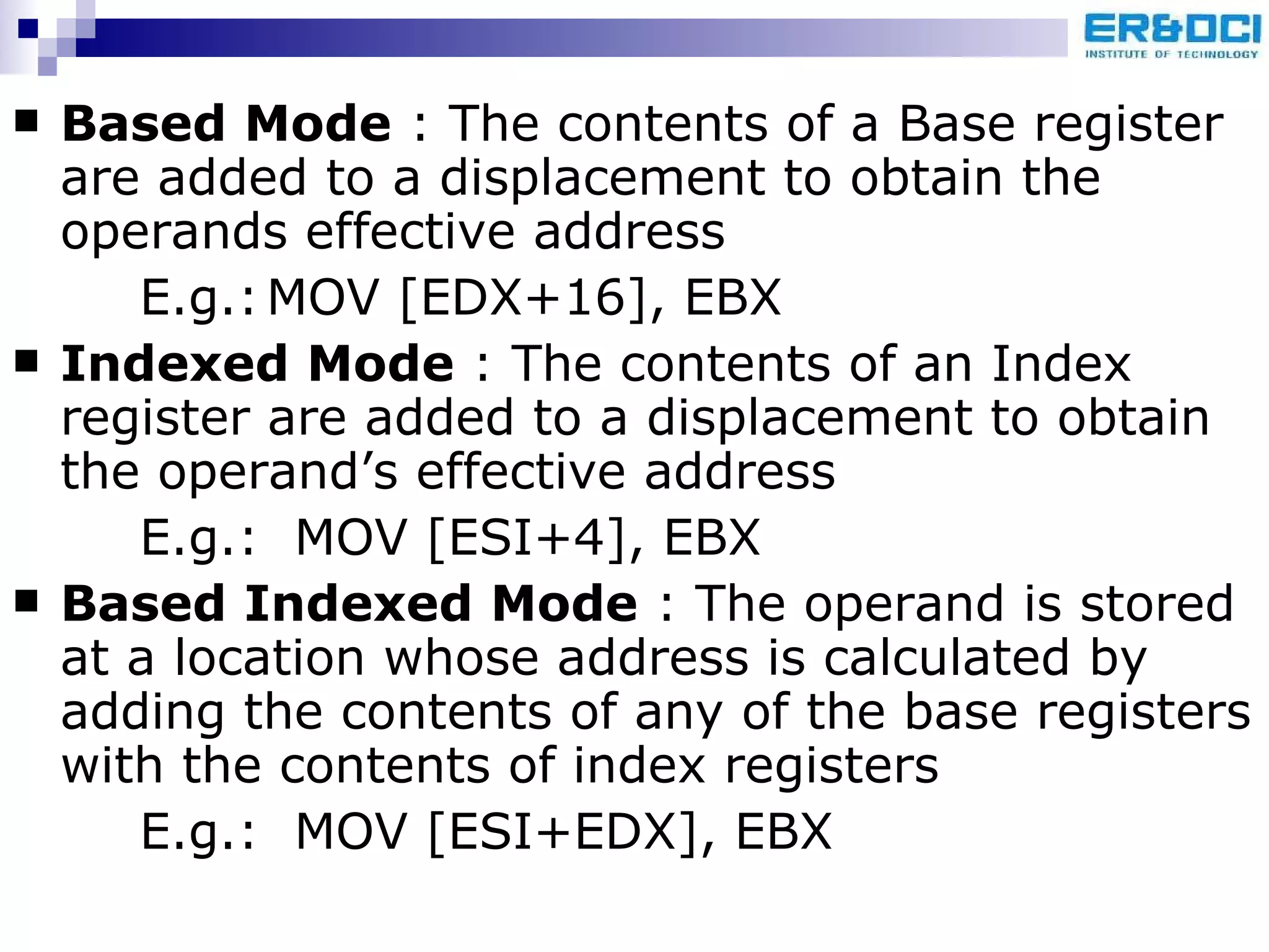 Based Mode  : The contents of a Base register are added to a displacement to obtain the operands effective address E.g.: MOV [EDX+16], EBX Indexed Mode  : The contents of an Index register are added to a displacement to obtain the operand’s effective address E.g.:  MOV [ESI+4], EBX Based Indexed Mode  : The operand is stored at a location whose address is calculated by adding the contents of any of the base registers with the contents of index registers E.g.:  MOV [ESI+EDX], EBX 
