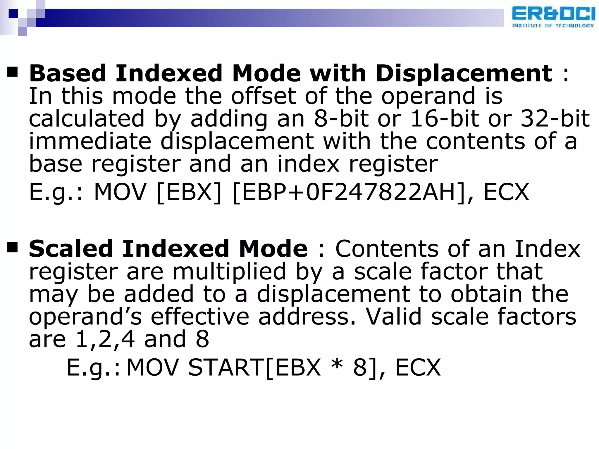 Based Indexed Mode with Displacement  : In this mode the offset of the operand is calculated by adding an 8-bit or 16-bit or 32-bit immediate displacement with the contents of a base register and an index register E.g.: MOV [EBX] [EBP+0F247822AH], ECX Scaled Indexed Mode  : Contents of an Index register are multiplied by a scale factor that may be added to a displacement to obtain the operand’s effective address. Valid scale factors are 1,2,4 and 8 E.g.: MOV START[EBX * 8], ECX 