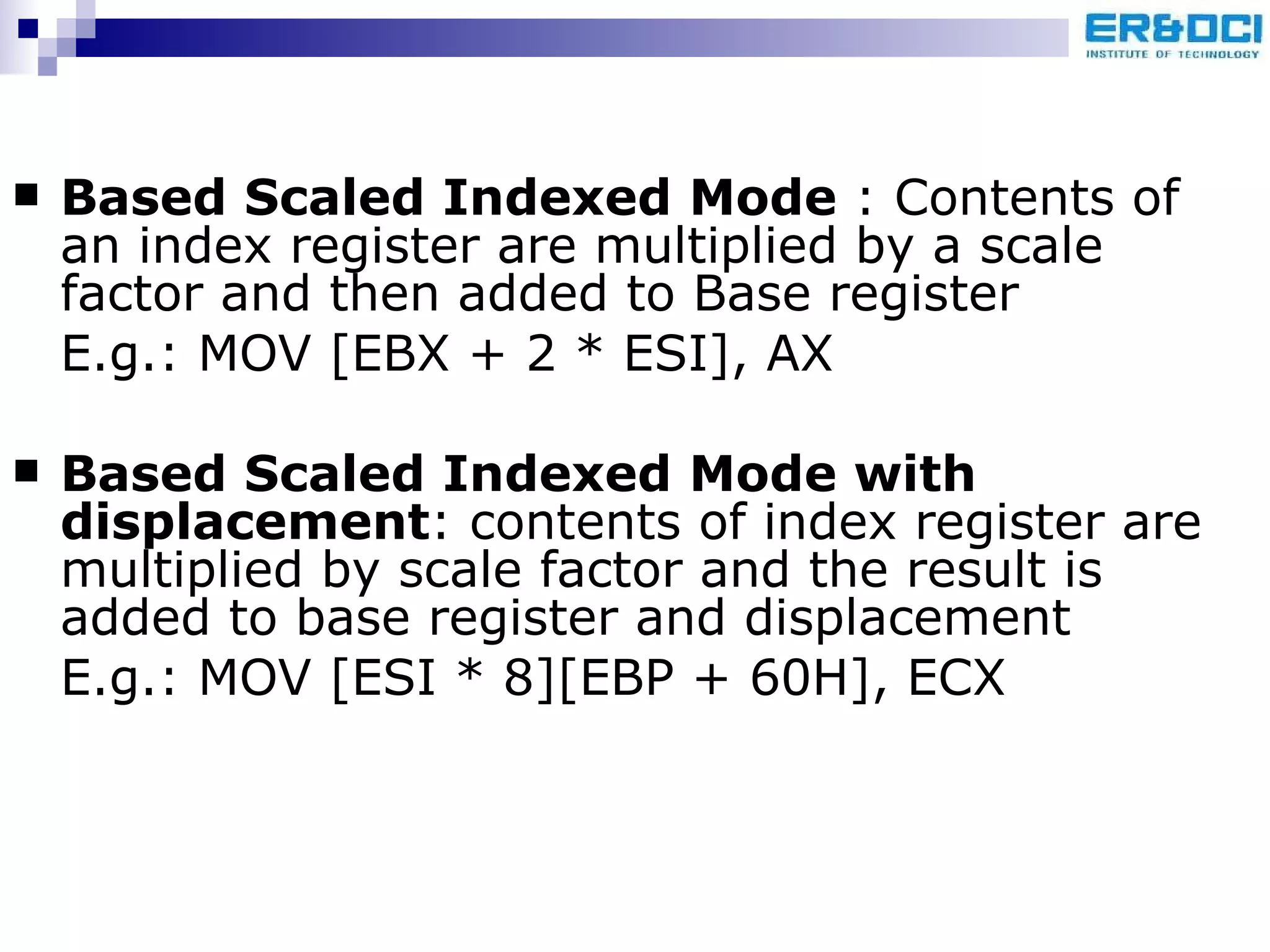 Based Scaled Indexed Mode  : Contents of an index register are multiplied by a scale factor and then added to Base register E.g.: MOV [EBX + 2 * ESI], AX  Based Scaled Indexed Mode with displacement : contents of index register are multiplied by scale factor and the result is added to base register and displacement E.g.: MOV [ESI * 8][EBP + 60H], ECX 