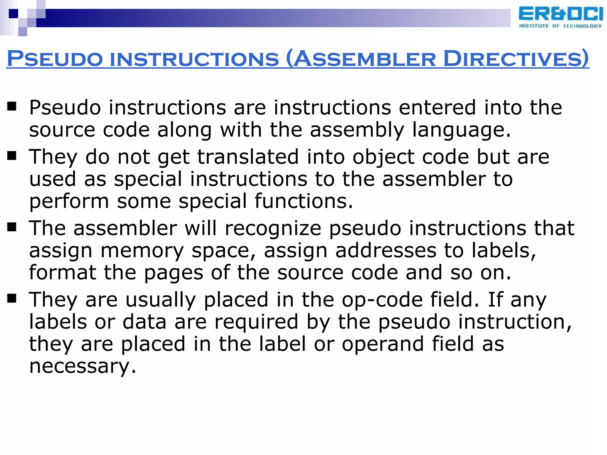 Pseudo instructions (Assembler Directives) Pseudo instructions are instructions entered into the source code along with the assembly language.  They do not get translated into object code but are used as special instructions to the assembler to perform some special functions.  The assembler will recognize pseudo instructions that assign memory space, assign addresses to labels, format the pages of the source code and so on. They are usually placed in the op-code field. If any labels or data are required by the pseudo instruction, they are placed in the label or operand field as necessary. 