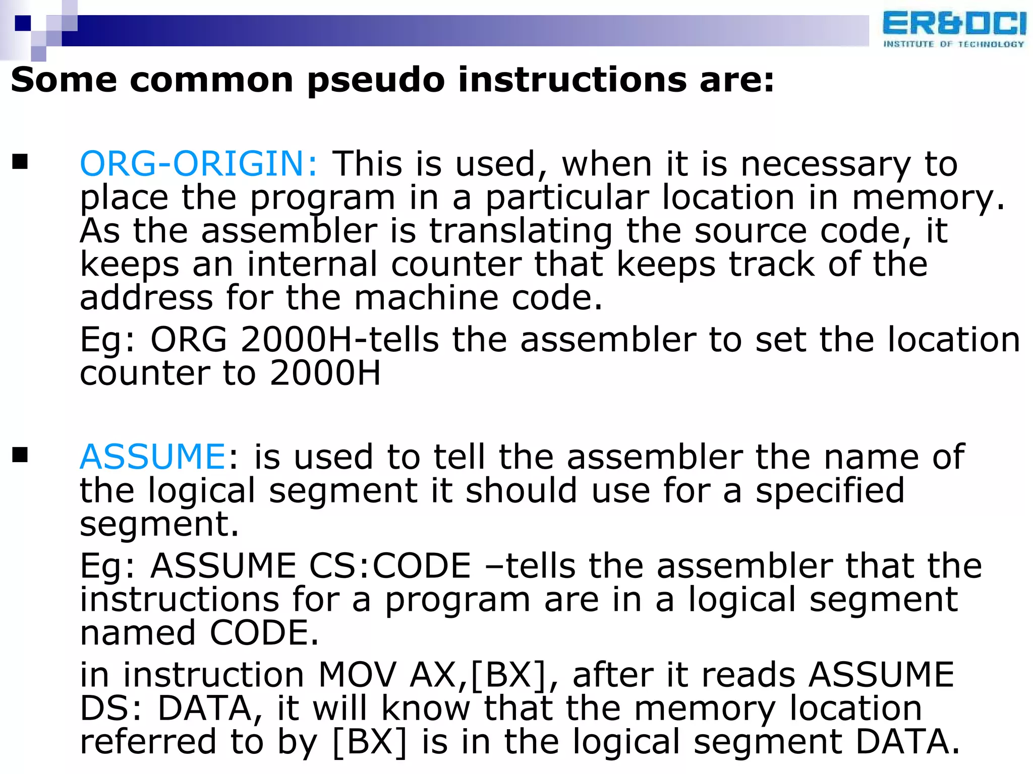 Some common pseudo instructions are: ORG-ORIGIN:  This is used, when it is necessary to place the program in a particular location in memory. As the assembler is translating the source code, it keeps an internal counter that keeps track of the address for the machine code. Eg: ORG 2000H-tells the assembler to set the location counter to 2000H ASSUME : is used to tell the assembler the name of the logical segment it should use for a specified segment. Eg: ASSUME CS:CODE –tells the assembler that the instructions for a program are in a logical segment named CODE. in instruction MOV AX,[BX], after it reads ASSUME DS: DATA, it will know that the memory location referred to by [BX] is in the logical segment DATA. 