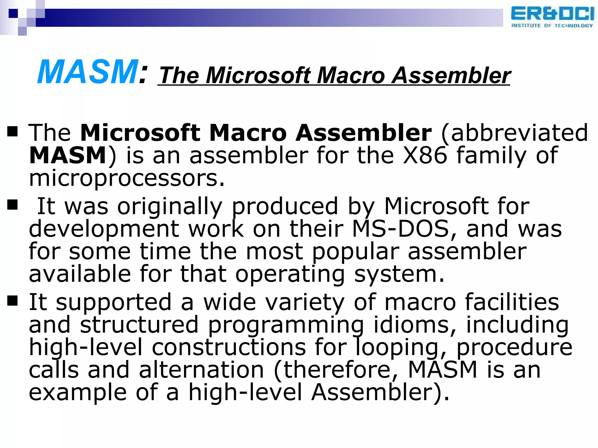 MASM :  The Microsoft Macro Assembler The  Microsoft Macro Assembler  (abbreviated  MASM ) is an assembler for the X86 family of microprocessors. It was originally produced by Microsoft for development work on their MS-DOS, and was for some time the most popular assembler available for that operating system.  It supported a wide variety of macro facilities and structured programming idioms, including high-level constructions for looping, procedure calls and alternation (therefore, MASM is an example of a high-level Assembler).  