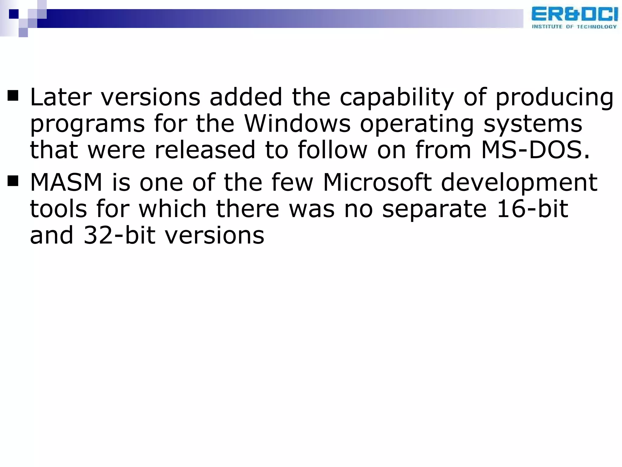 Later versions added the capability of producing programs for the Windows operating systems that were released to follow on from MS-DOS. MASM is one of the few Microsoft development tools for which there was no separate 16-bit and 32-bit versions 
