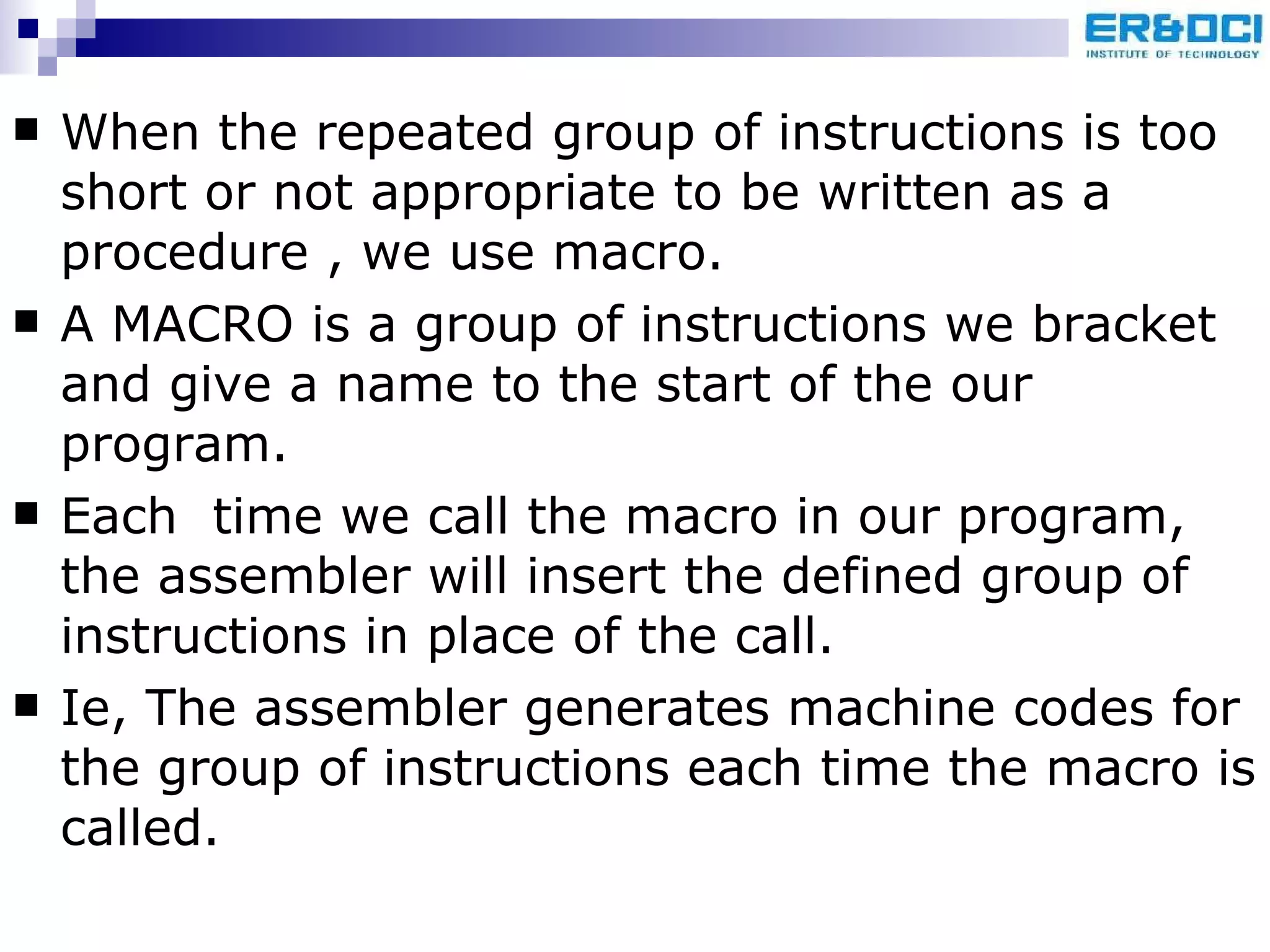 When the repeated group of instructions is too short or not appropriate to be written as a procedure , we use macro. A MACRO is a group of instructions we bracket and give a name to the start of the our program. Each  time we call the macro in our program, the assembler will insert the defined group of instructions in place of the call. Ie, The assembler generates machine codes for the group of instructions each time the macro is called. 
