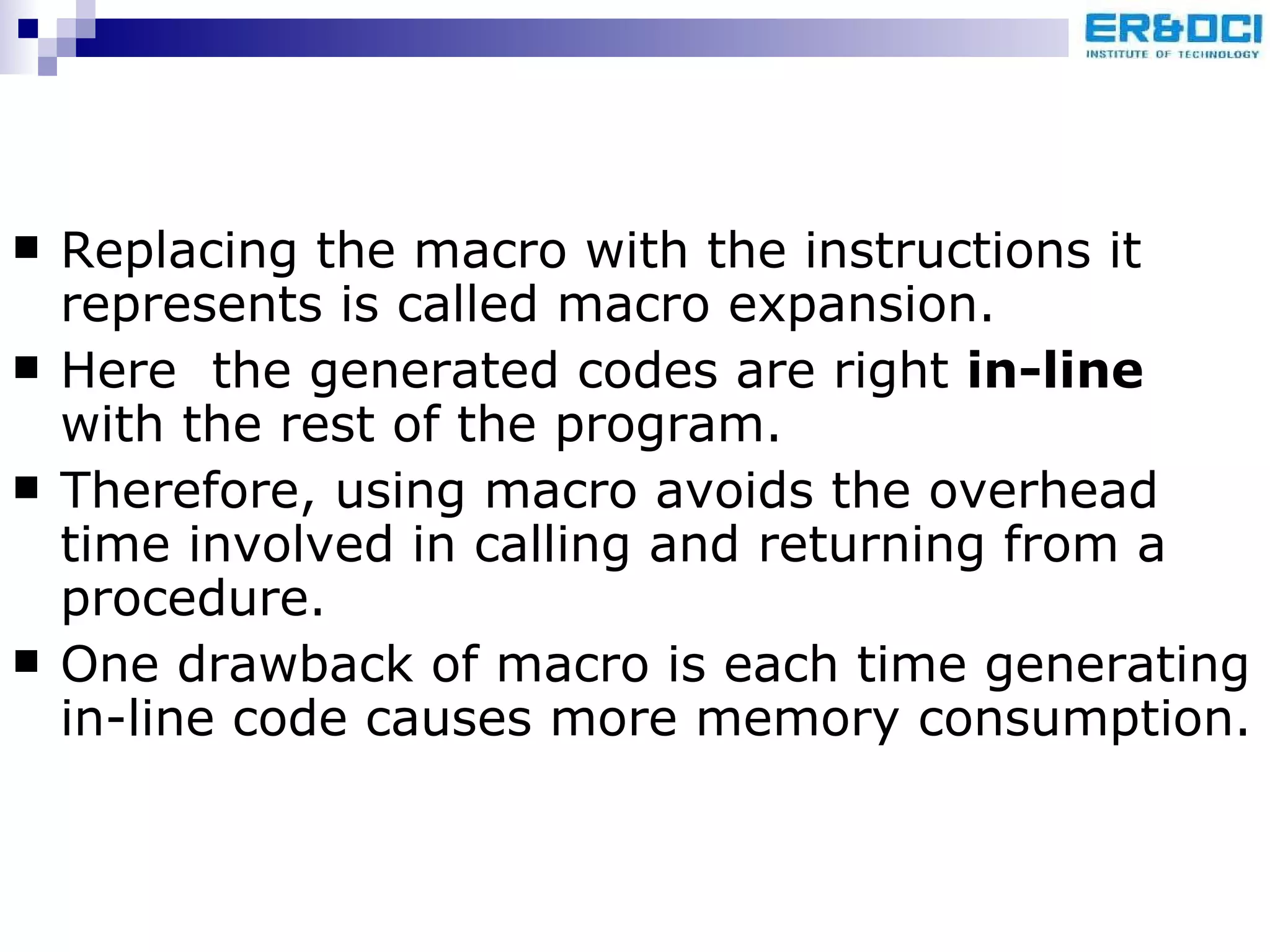 Replacing the macro with the instructions it represents is called macro expansion. Here  the generated codes are right  in-line  with the rest of the program. Therefore, using macro avoids the overhead time involved in calling and returning from a procedure.  One drawback of macro is each time generating in-line code causes more memory consumption. 