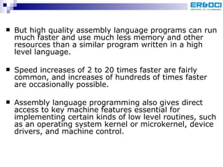 But high quality assembly language programs can run much faster and use much less memory and other resources than a similar program written in a high level language.  Speed increases of 2 to 20 times faster are fairly common, and increases of hundreds of times faster are occasionally possible.  Assembly language programming also gives direct access to key machine features essential for implementing certain kinds of low level routines, such as an operating system kernel or microkernel, device drivers, and machine control.  