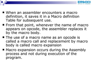When an assembler encounters a macro definition, it saves it in a Macro definition Table for subsequent use. From that point, whenever the name of macro appears on opcode, the assembler replaces it by the macro body.  The use of a macro name as an opcode is called a macro call and replacement by macro body is called macro expansion Macro expansion occurs during the Assembly process and not during execution of the program. 